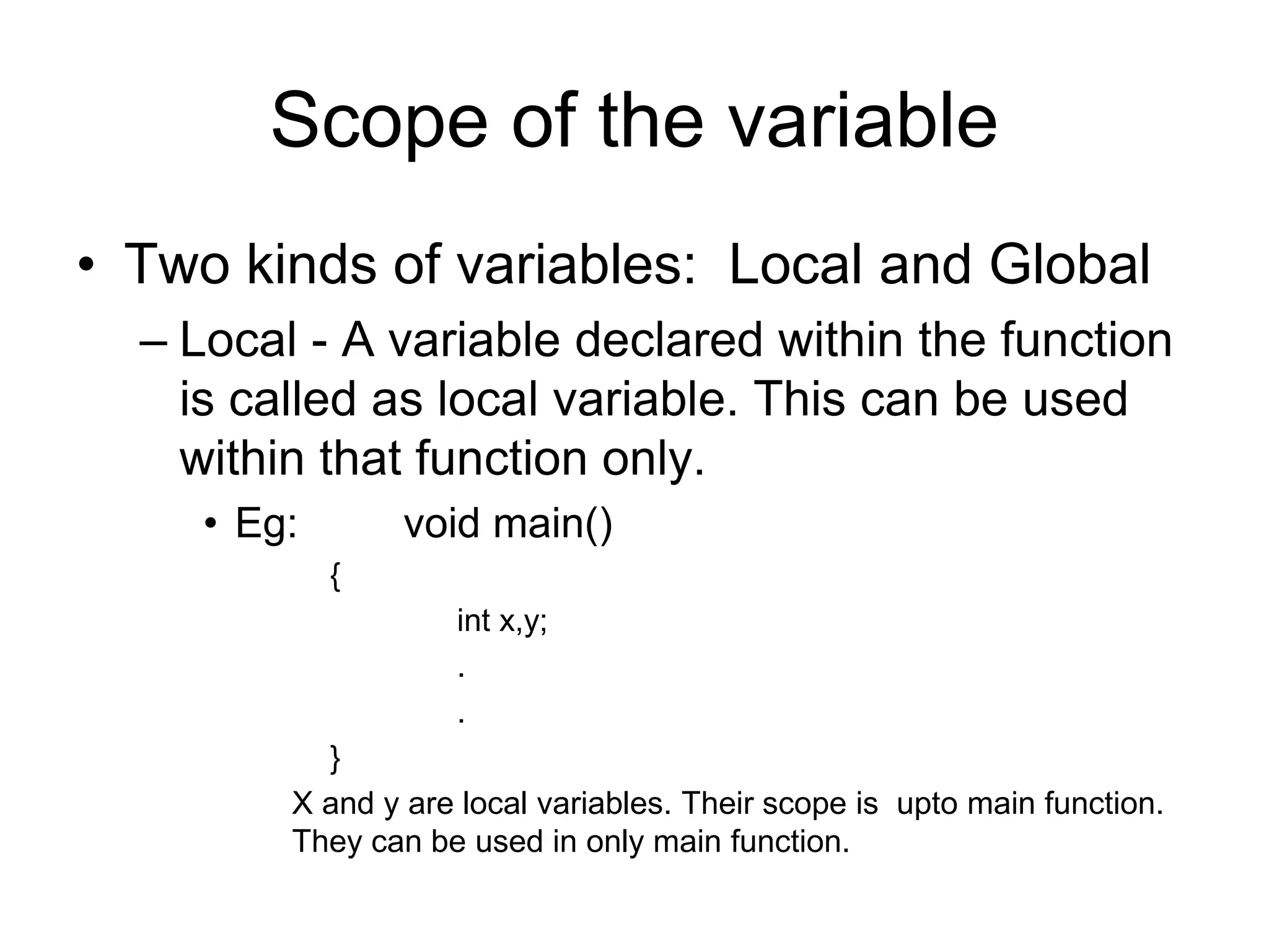 Scope of the variable
• Two kinds of variables: Local and Global
– Local - A variable declared within the function
is called as local variable. This can be used
within that function only.
• Eg: void main()
{
int x,y;
.
.
}
X and y are local variables. Their scope is upto main function.
They can be used in only main function.
 