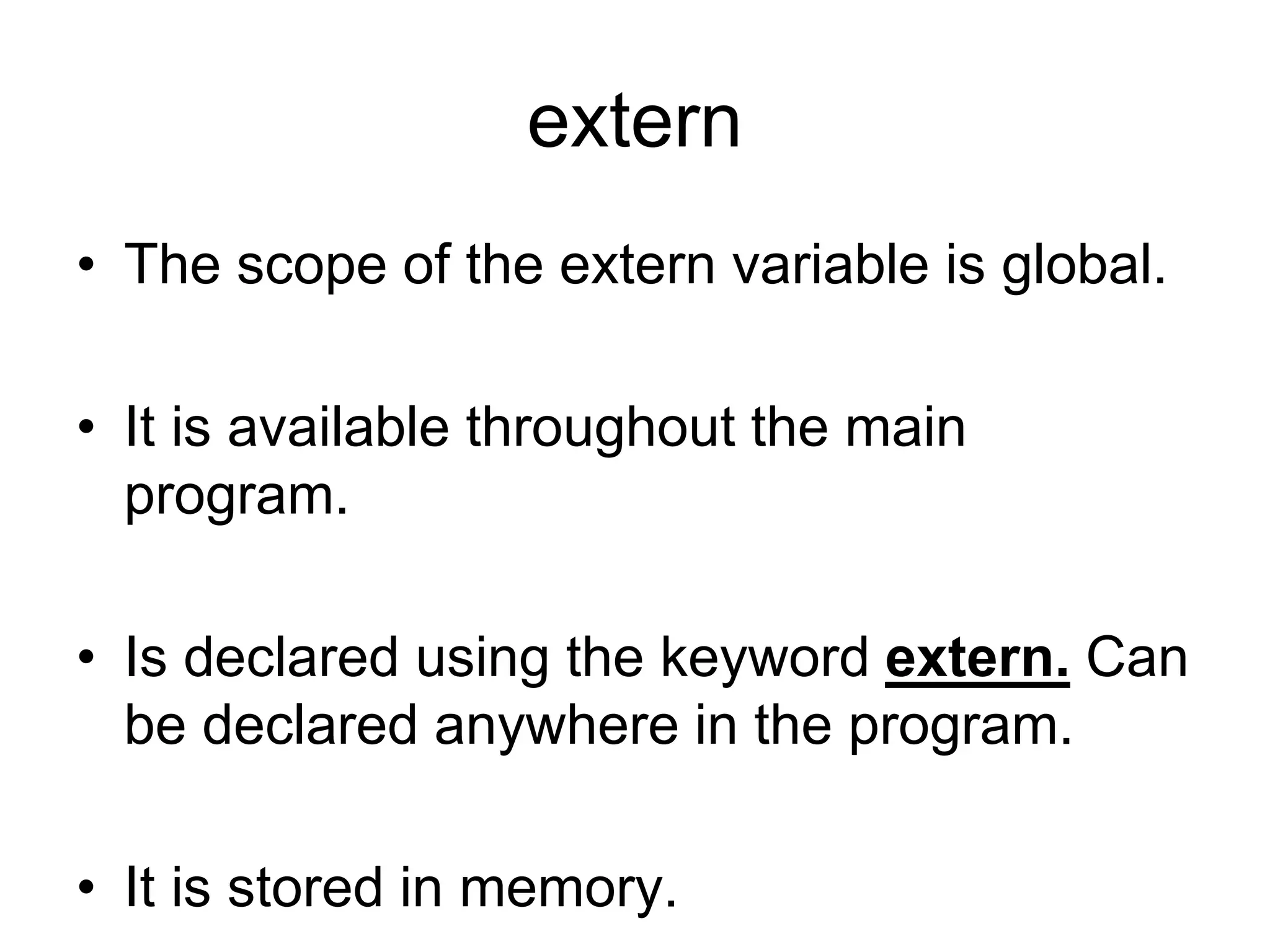 extern
• The scope of the extern variable is global.
• It is available throughout the main
program.
• Is declared using the keyword extern. Can
be declared anywhere in the program.
• It is stored in memory.
 