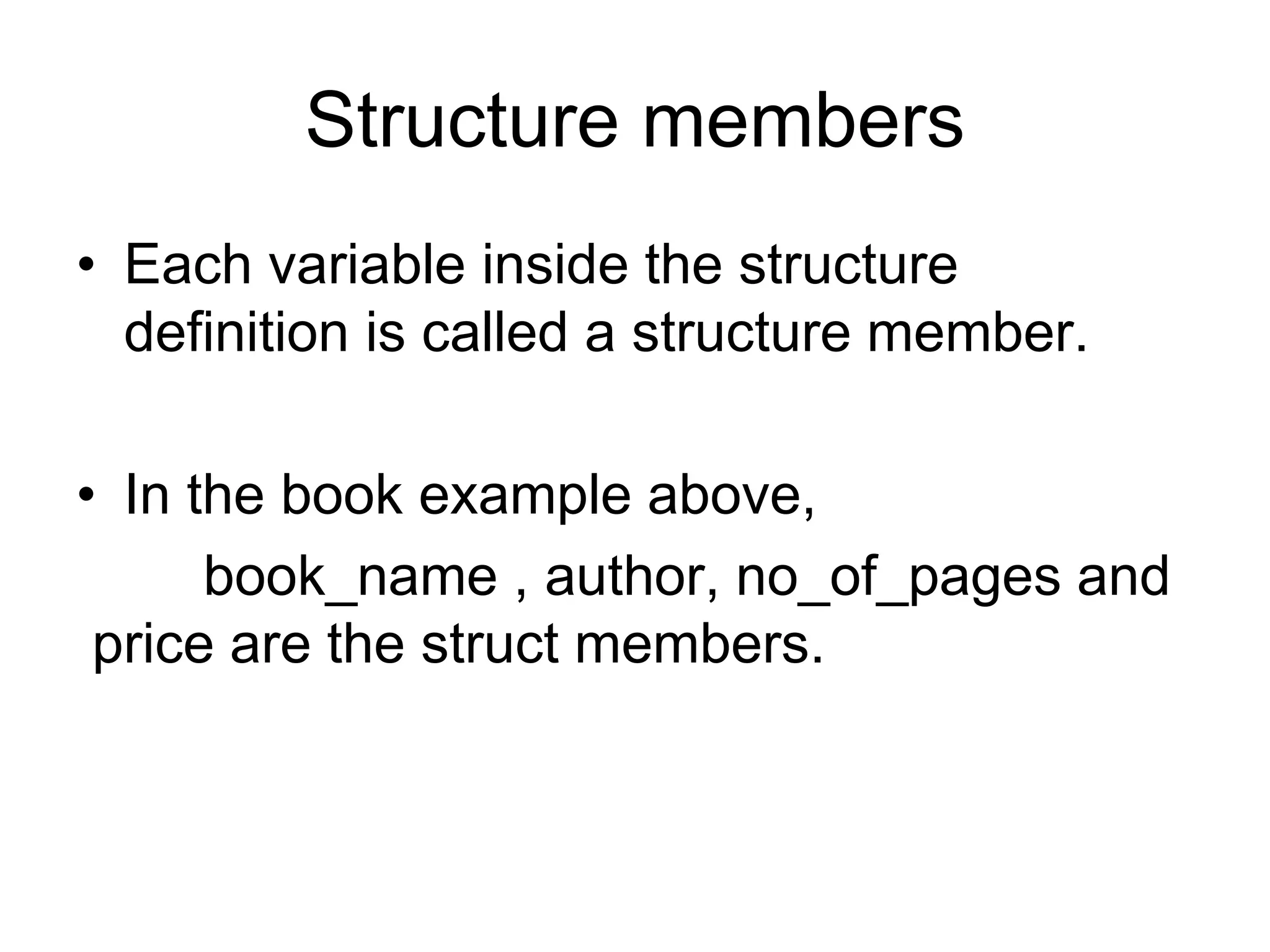 Structure members
• Each variable inside the structure
definition is called a structure member.
• In the book example above,
book_name , author, no_of_pages and
price are the struct members.
 