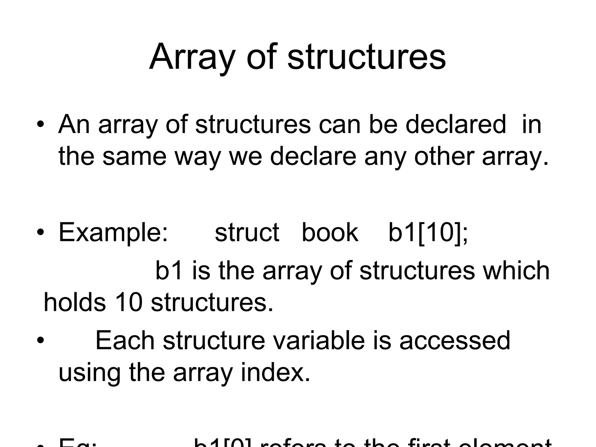Array of structures
• An array of structures can be declared in
the same way we declare any other array.
• Example: struct book b1[10];
b1 is the array of structures which
holds 10 structures.
• Each structure variable is accessed
using the array index.
 