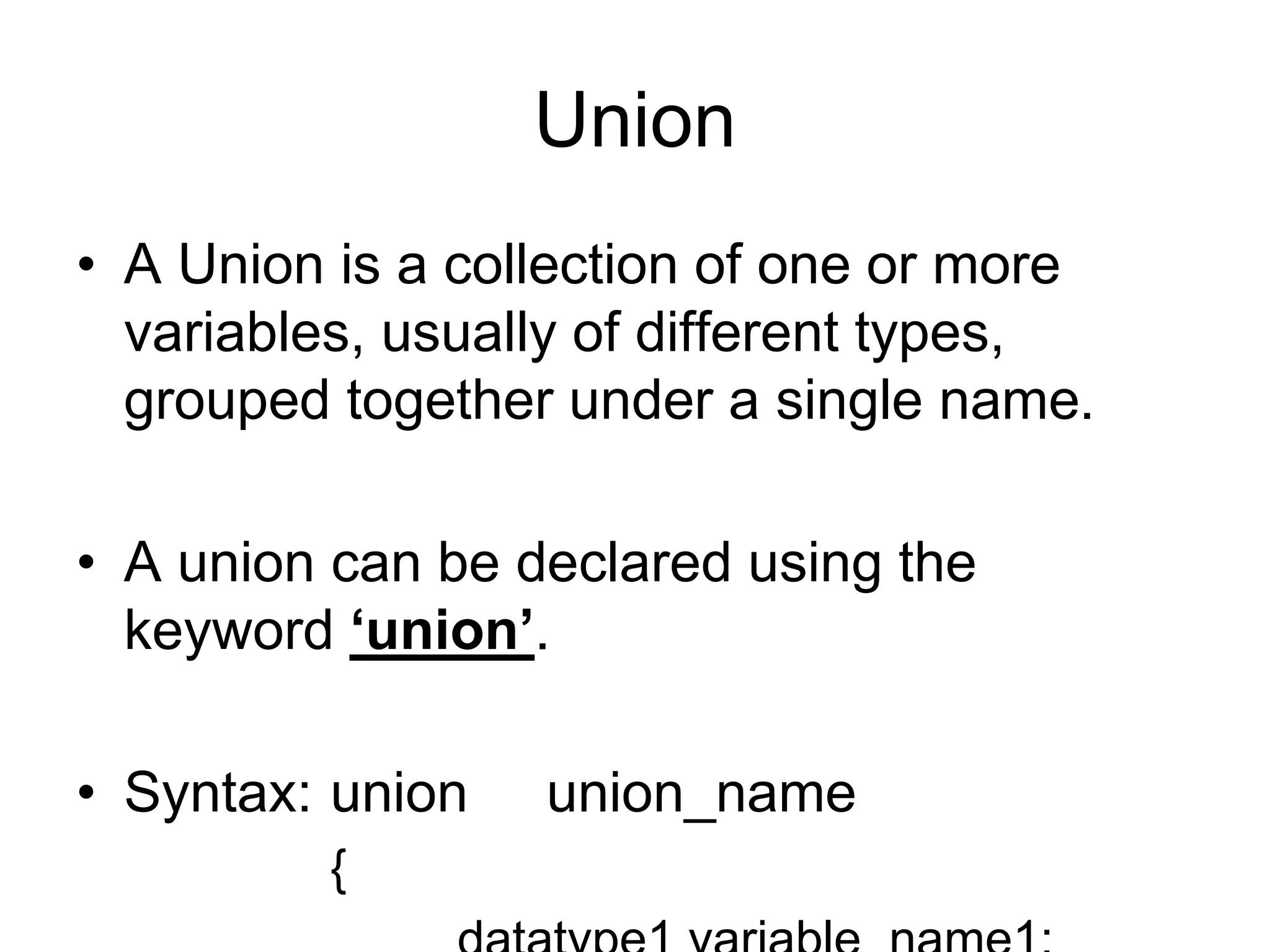 Union
• A Union is a collection of one or more
variables, usually of different types,
grouped together under a single name.
• A union can be declared using the
keyword ‘union’.
• Syntax: union union_name
{
 