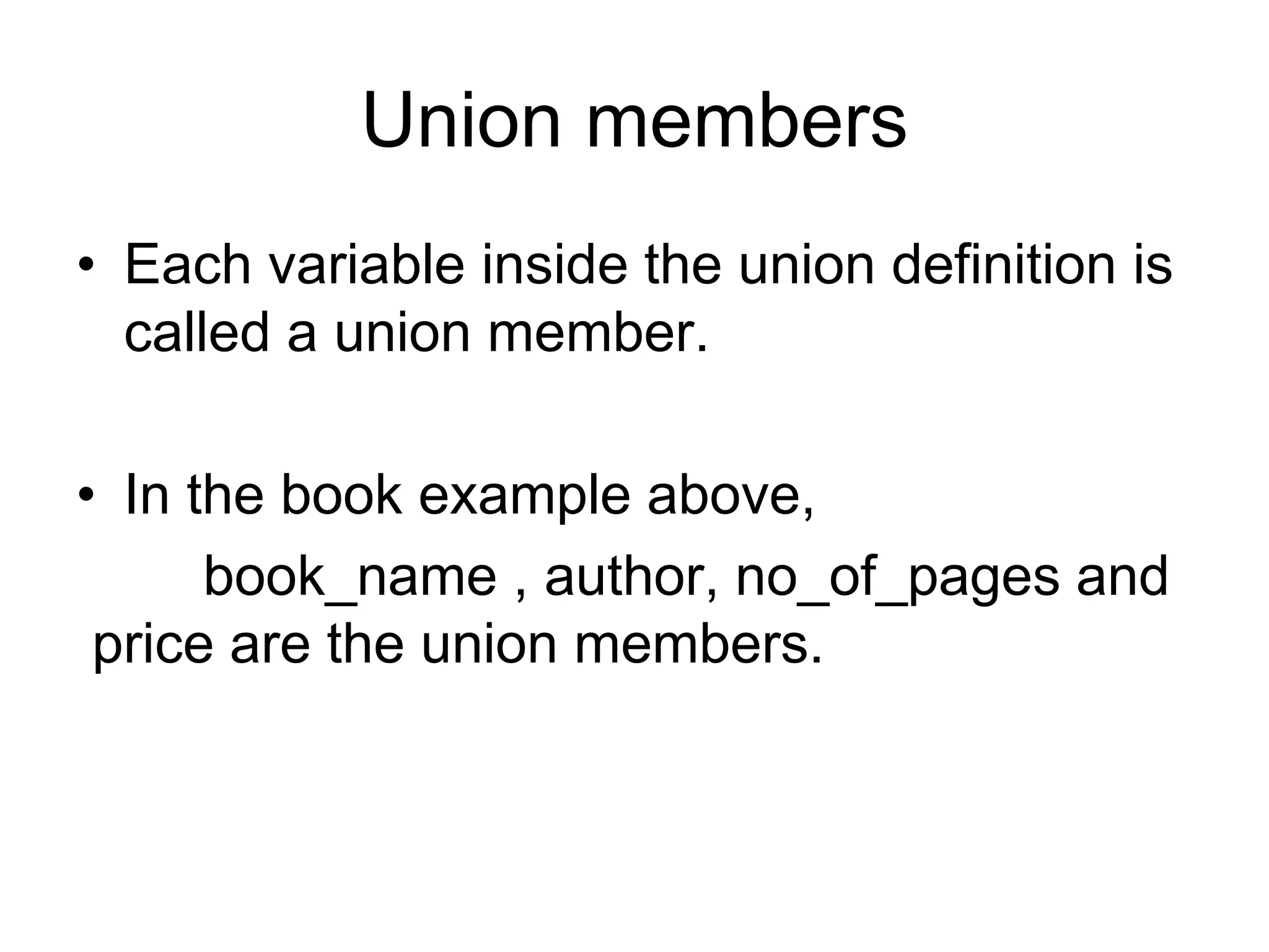 Union members
• Each variable inside the union definition is
called a union member.
• In the book example above,
book_name , author, no_of_pages and
price are the union members.
 