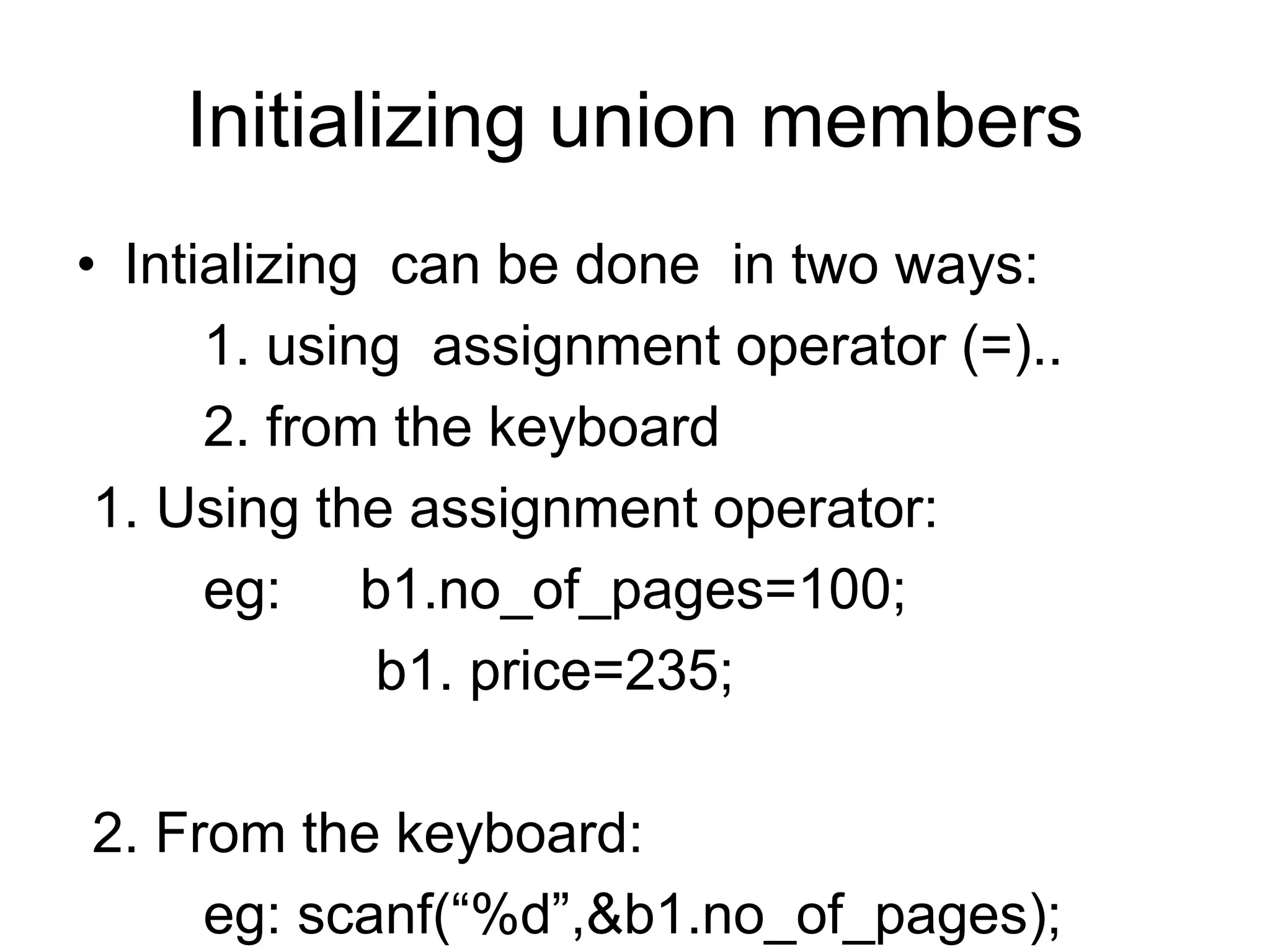 Initializing union members
• Intializing can be done in two ways:
1. using assignment operator (=)..
2. from the keyboard
1. Using the assignment operator:
eg: b1.no_of_pages=100;
b1. price=235;
2. From the keyboard:
eg: scanf(“%d”,&b1.no_of_pages);
 