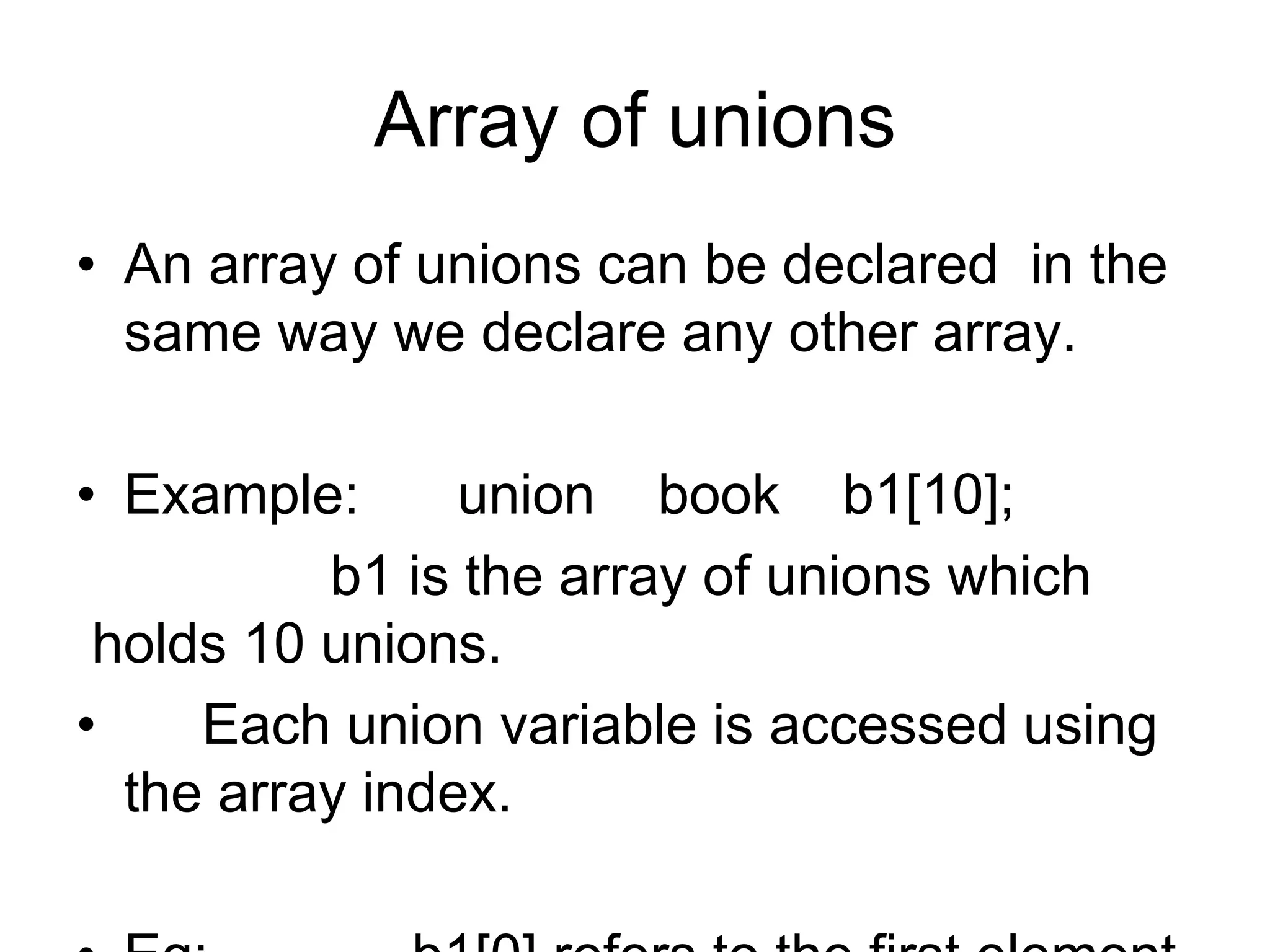 Array of unions
• An array of unions can be declared in the
same way we declare any other array.
• Example: union book b1[10];
b1 is the array of unions which
holds 10 unions.
• Each union variable is accessed using
the array index.
 