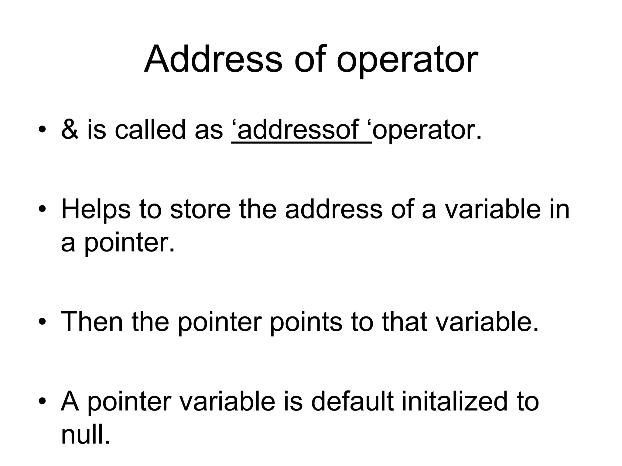 Address of operator
• & is called as ‘addressof ‘operator.
• Helps to store the address of a variable in
a pointer.
• Then the pointer points to that variable.
• A pointer variable is default initalized to
null.
 