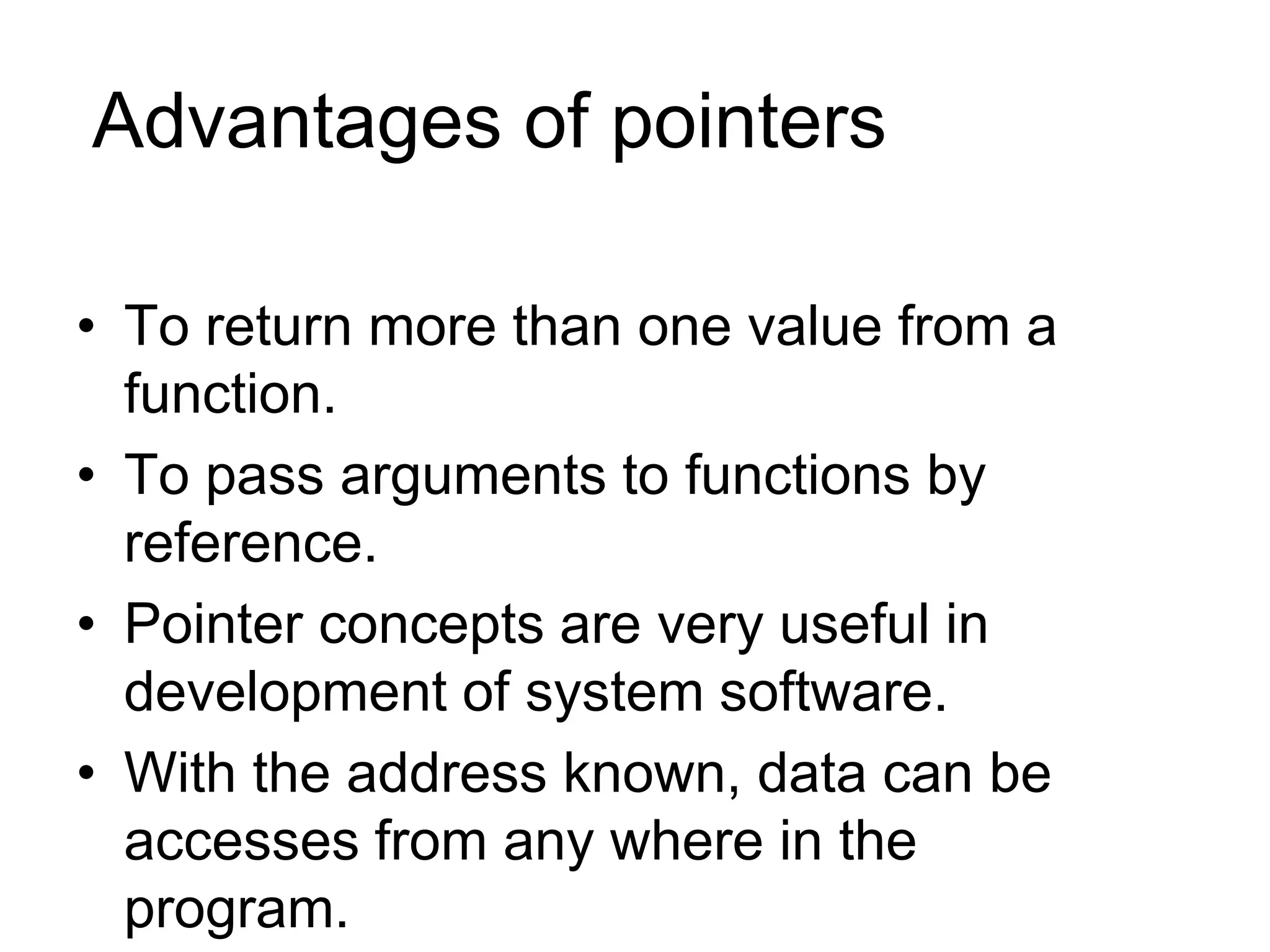 Advantages of pointers
• To return more than one value from a
function.
• To pass arguments to functions by
reference.
• Pointer concepts are very useful in
development of system software.
• With the address known, data can be
accesses from any where in the
program.
 