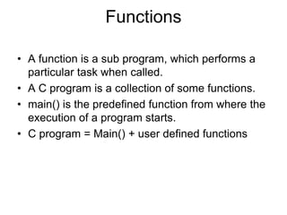 Functions
• A function is a sub program, which performs a
particular task when called.
• A C program is a collection of some functions.
• main() is the predefined function from where the
execution of a program starts.
• C program = Main() + user defined functions
 