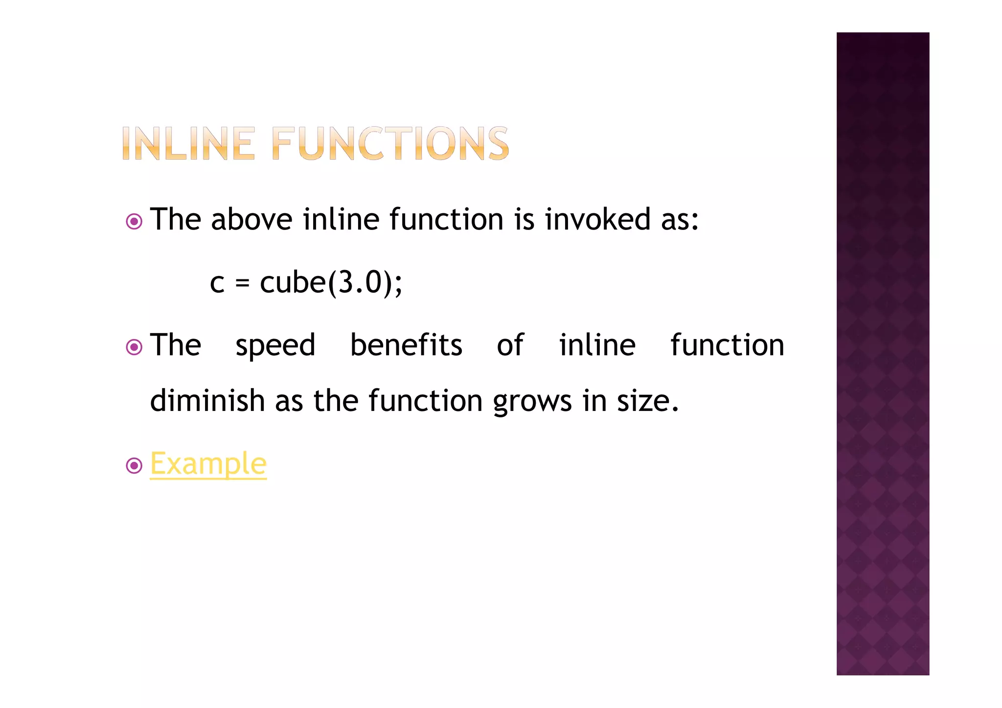 The above inline function is invoked as:
c = cube(3.0);
The speed benefits of inline functionThe speed benefits of inline function
diminish as the function grows in size.
Example
 