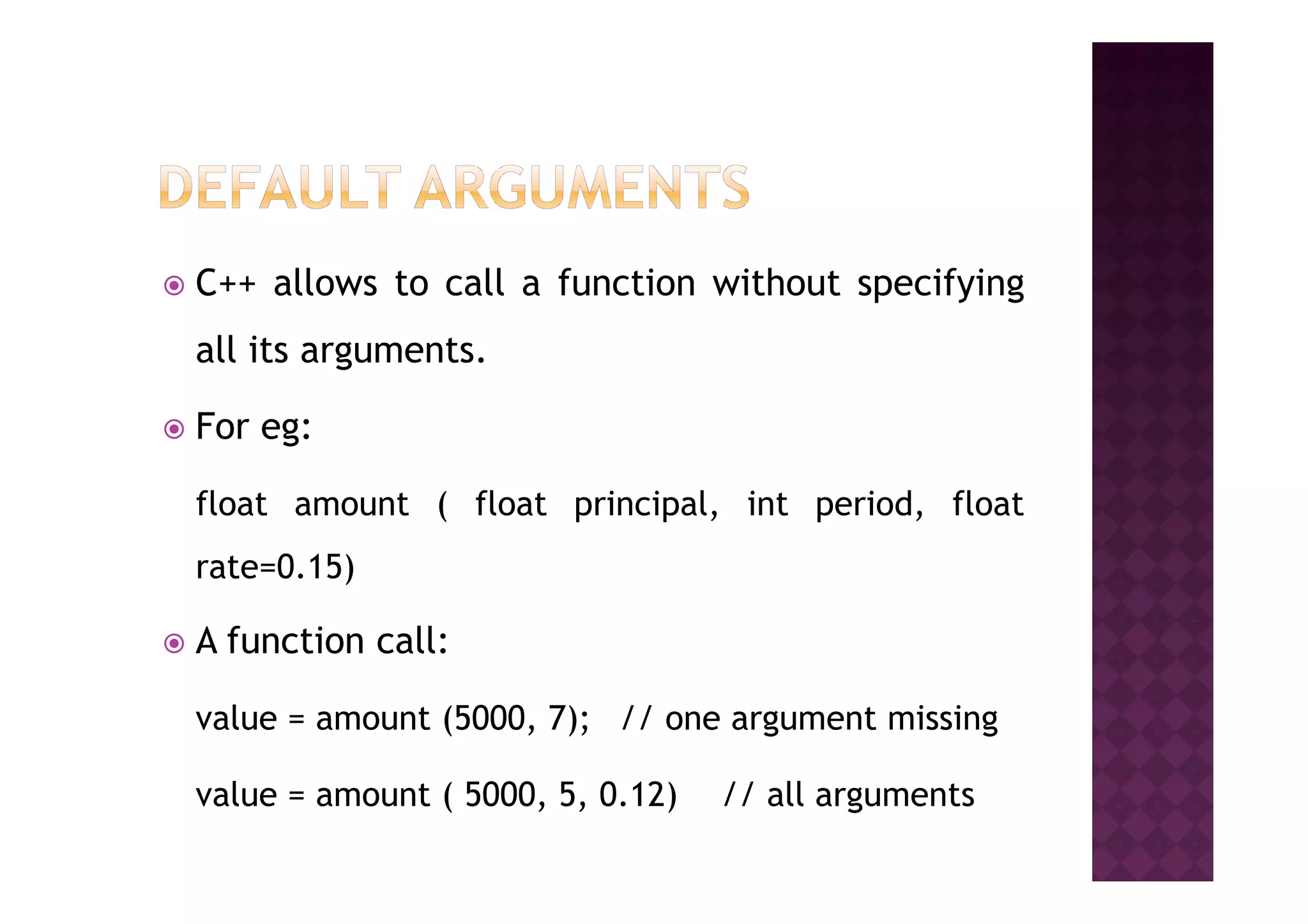 C++ allows to call a function without specifying
all its arguments.
For eg:
float amount ( float principal, int period, float
rate=0.15)
A function call:
value = amount (5000, 7); // one argument missing
value = amount ( 5000, 5, 0.12) // all arguments
 