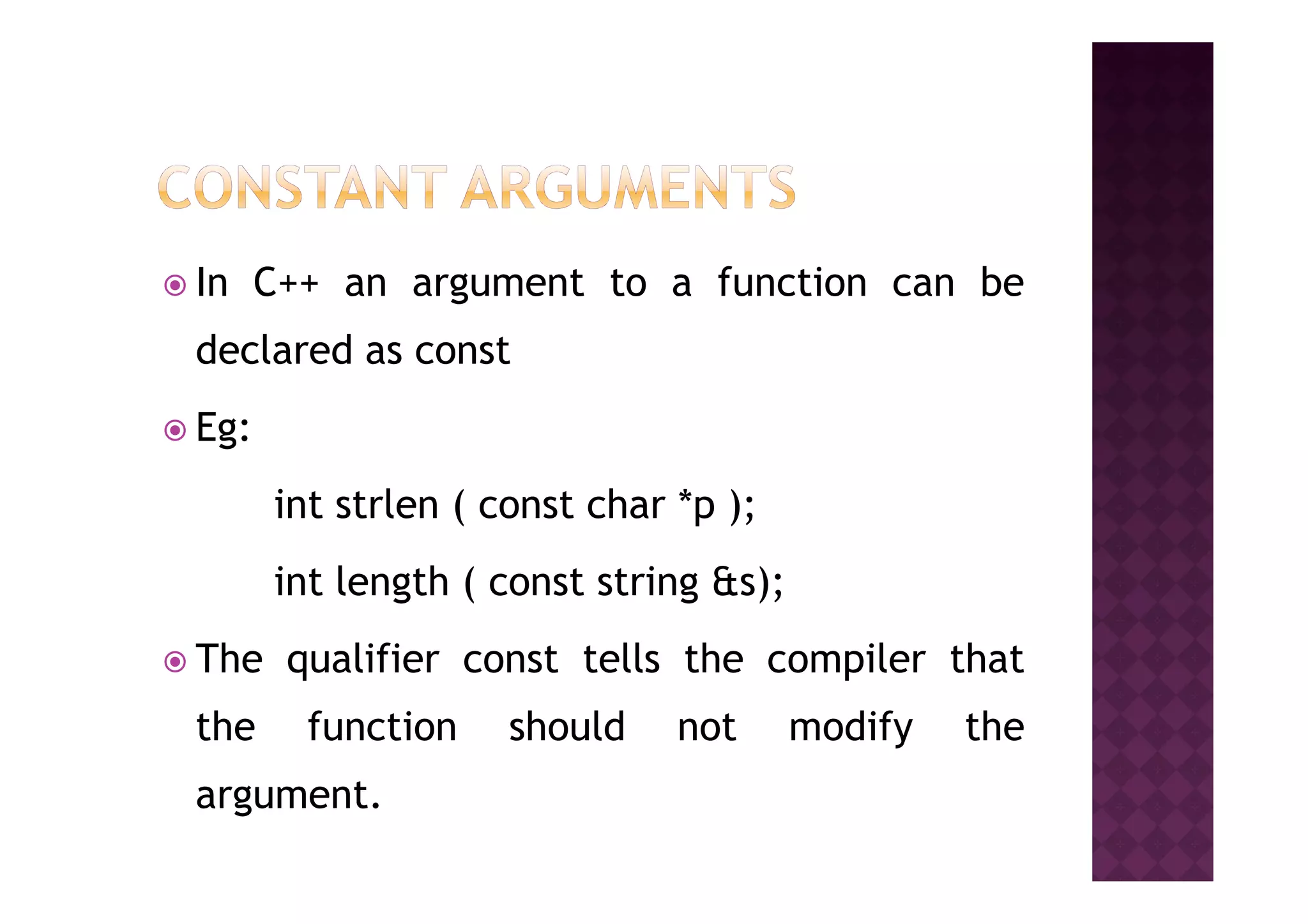 In C++ an argument to a function can be
declared as const
Eg:
int strlen ( const char *p );
int length ( const string &s);
The qualifier const tells the compiler that
the function should not modify the
argument.
 