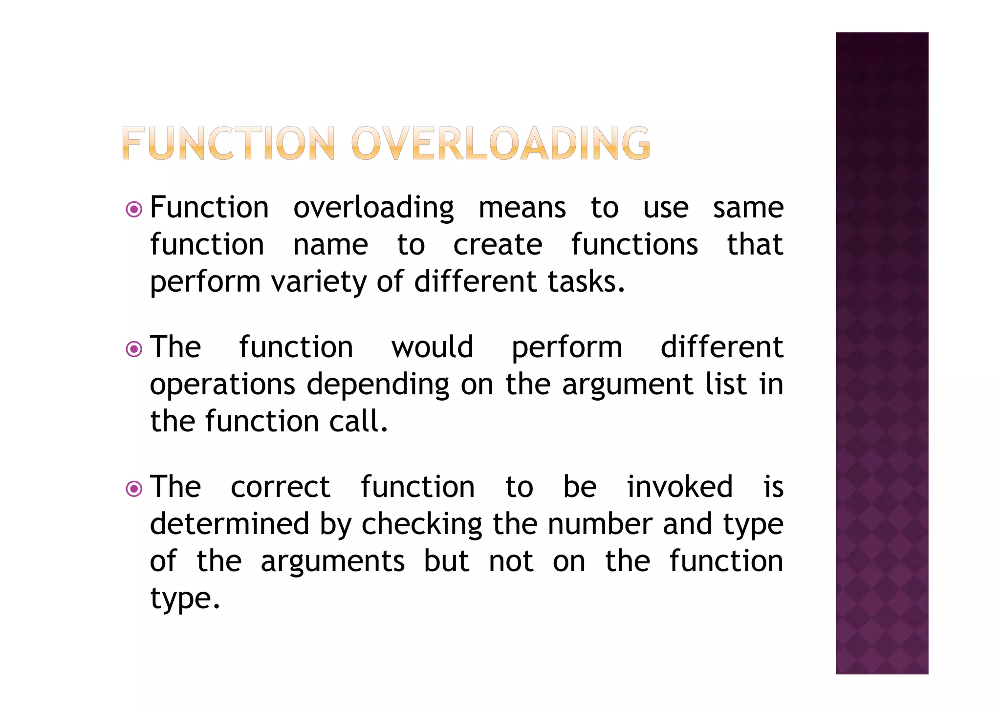 Function overloading means to use same
function name to create functions that
perform variety of different tasks.
The function would perform differentThe function would perform different
operations depending on the argument list in
the function call.
The correct function to be invoked is
determined by checking the number and type
of the arguments but not on the function
type.
 