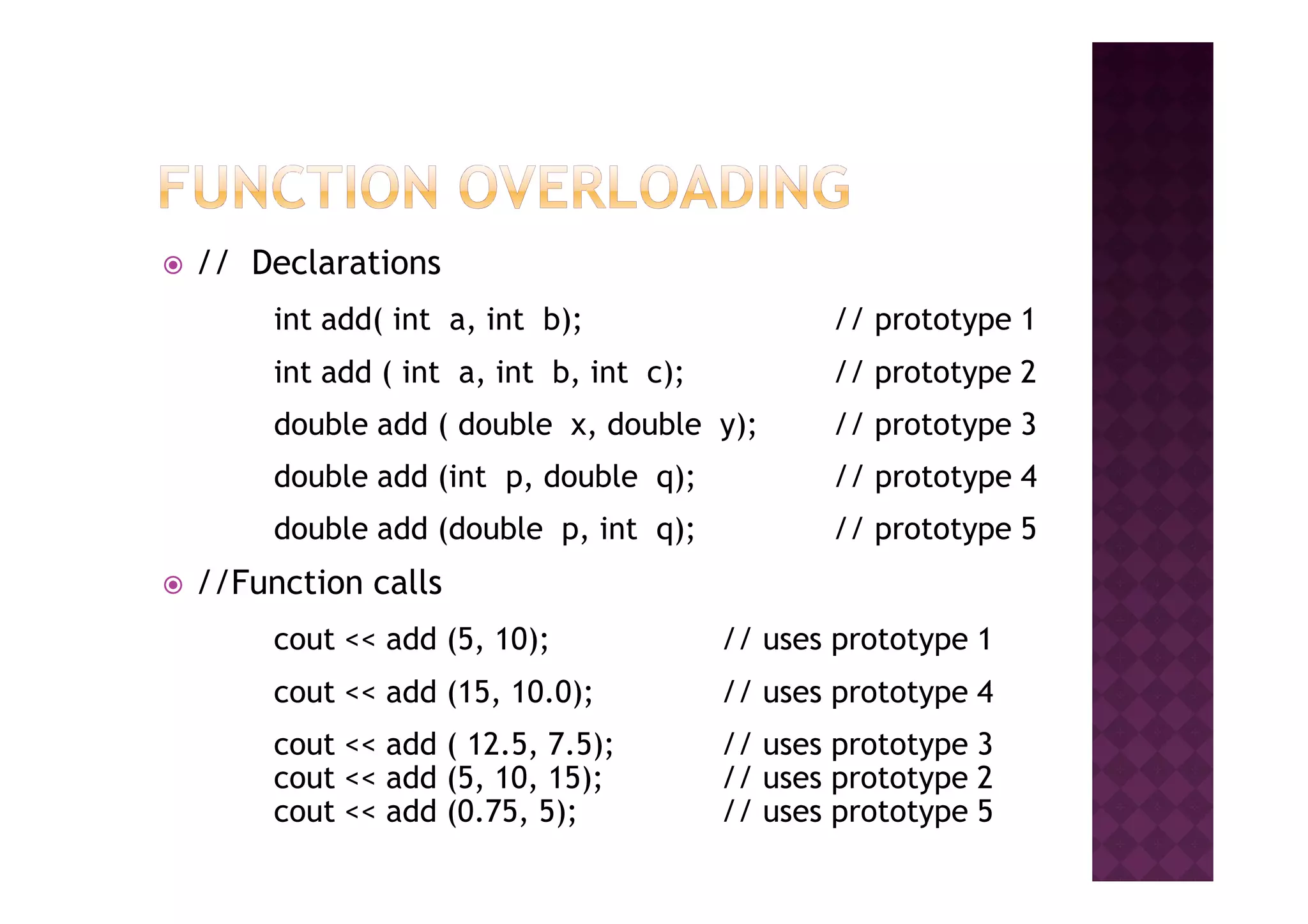 // Declarations
int add( int a, int b); // prototype 1
int add ( int a, int b, int c); // prototype 2
double add ( double x, double y); // prototype 3
double add (int p, double q); // prototype 4double add (int p, double q); // prototype 4
double add (double p, int q); // prototype 5
//Function calls
cout << add (5, 10); // uses prototype 1
cout << add (15, 10.0); // uses prototype 4
cout << add ( 12.5, 7.5); // uses prototype 3
cout << add (5, 10, 15); // uses prototype 2
cout << add (0.75, 5); // uses prototype 5
 