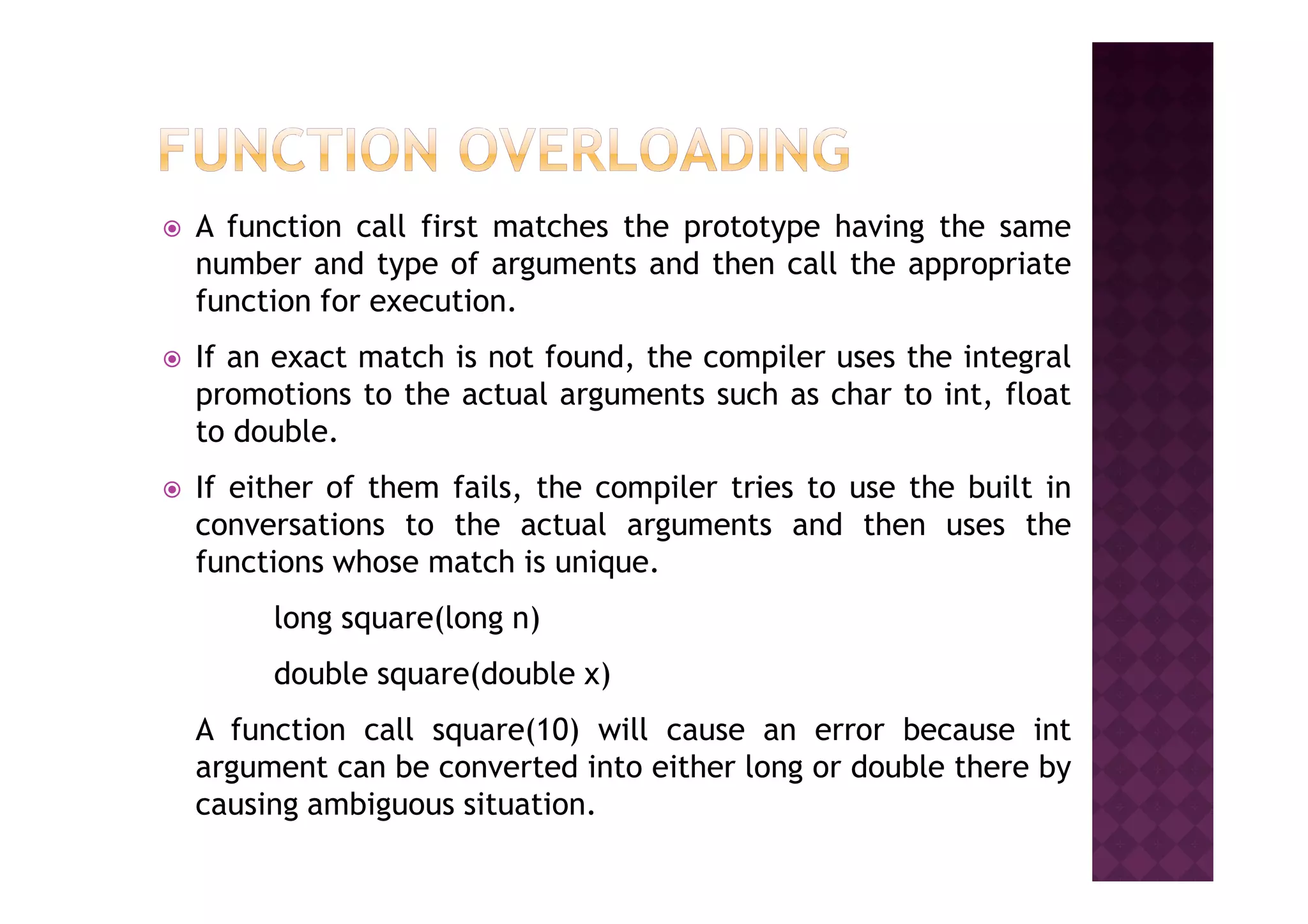 A function call first matches the prototype having the same
number and type of arguments and then call the appropriate
function for execution.
If an exact match is not found, the compiler uses the integral
promotions to the actual arguments such as char to int, float
to double.
If either of them fails, the compiler tries to use the built in
conversations to the actual arguments and then uses the
functions whose match is unique.
long square(long n)
double square(double x)
A function call square(10) will cause an error because int
argument can be converted into either long or double there by
causing ambiguous situation.
 