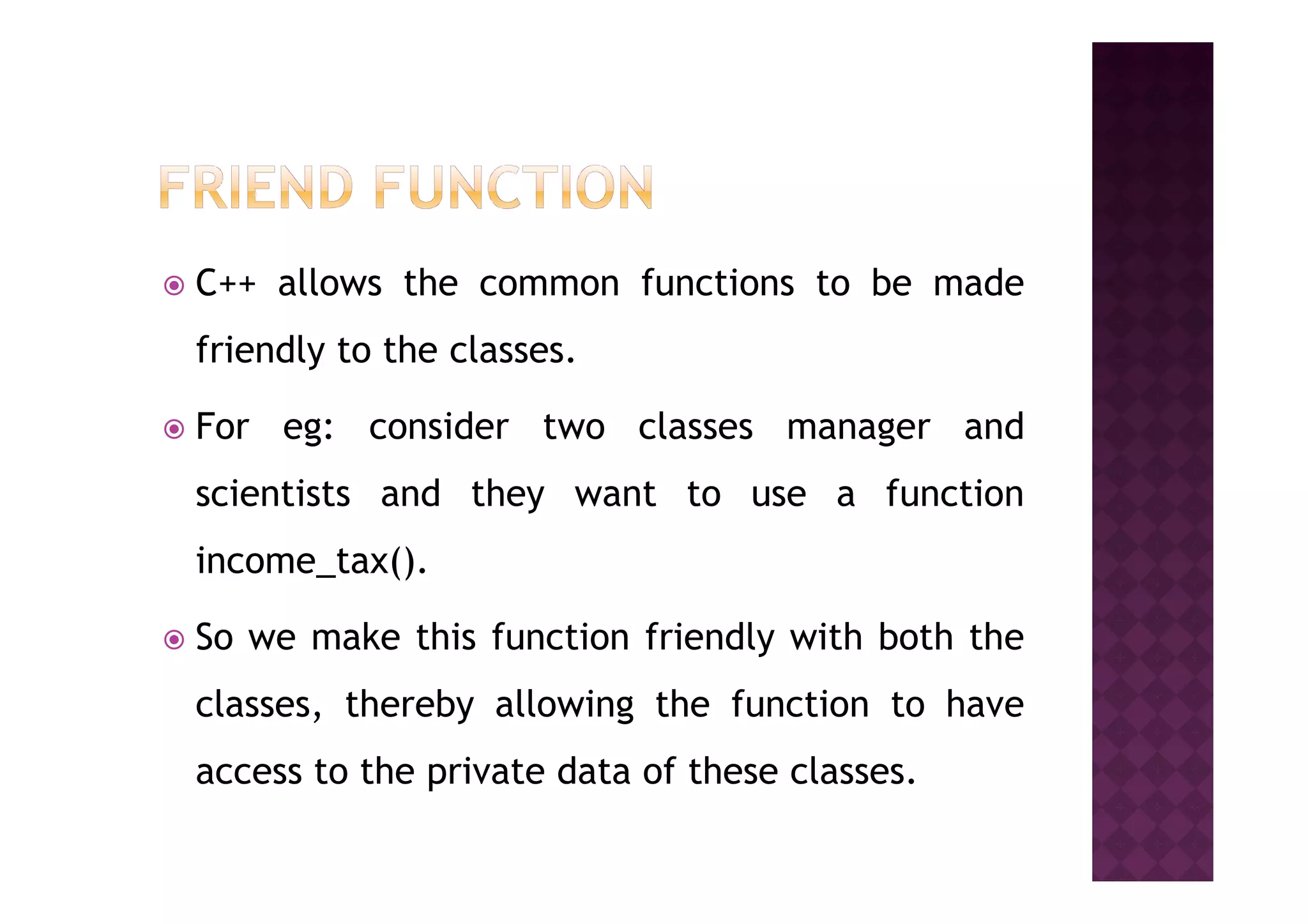 C++ allows the common functions to be made
friendly to the classes.
For eg: consider two classes manager and
scientists and they want to use a function
income_tax().
So we make this function friendly with both the
classes, thereby allowing the function to have
access to the private data of these classes.
 