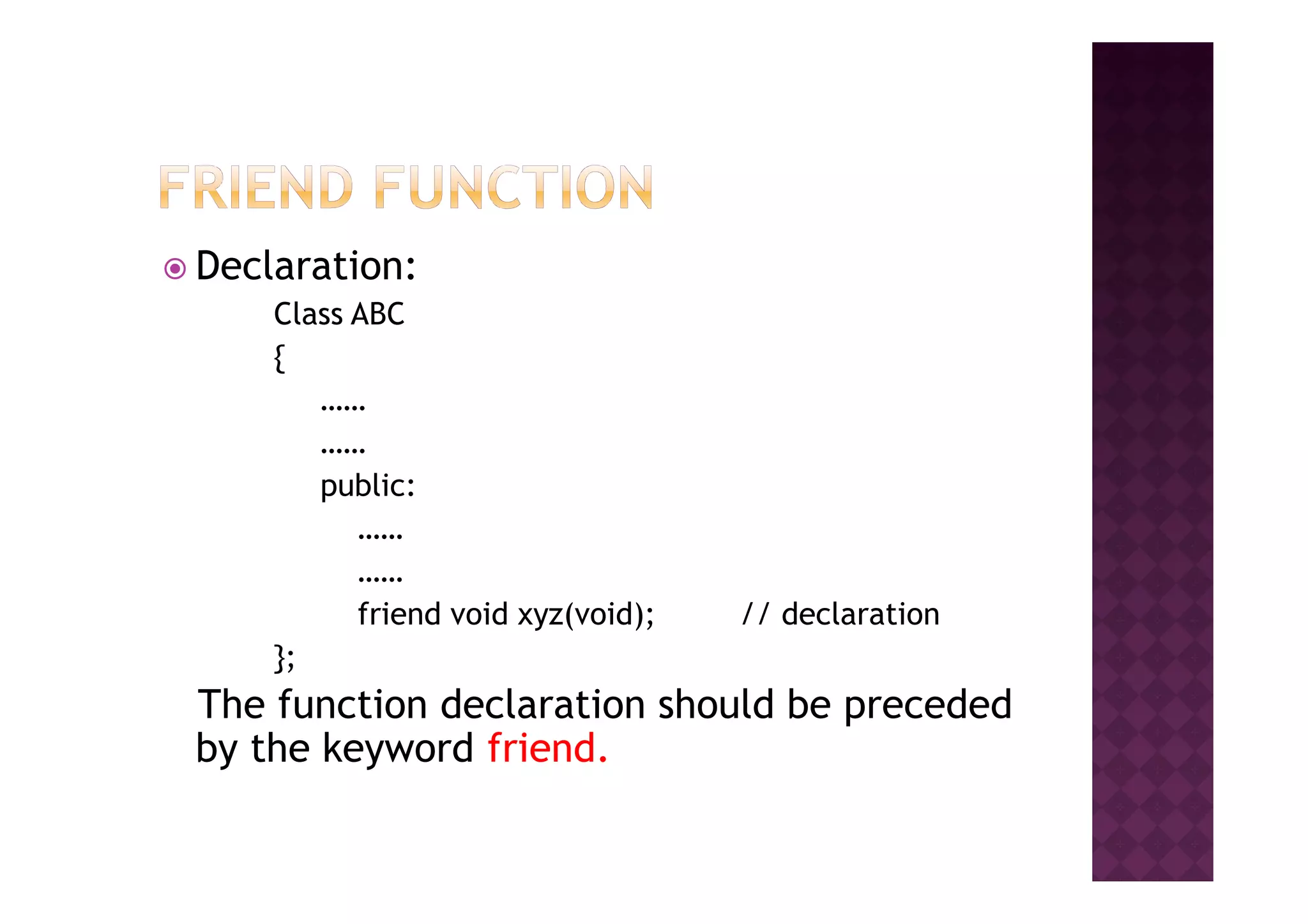 Declaration:
Class ABC
{
……
……
public:
……
……
friend void xyz(void); // declaration
};
The function declaration should be preceded
by the keyword friend.
 