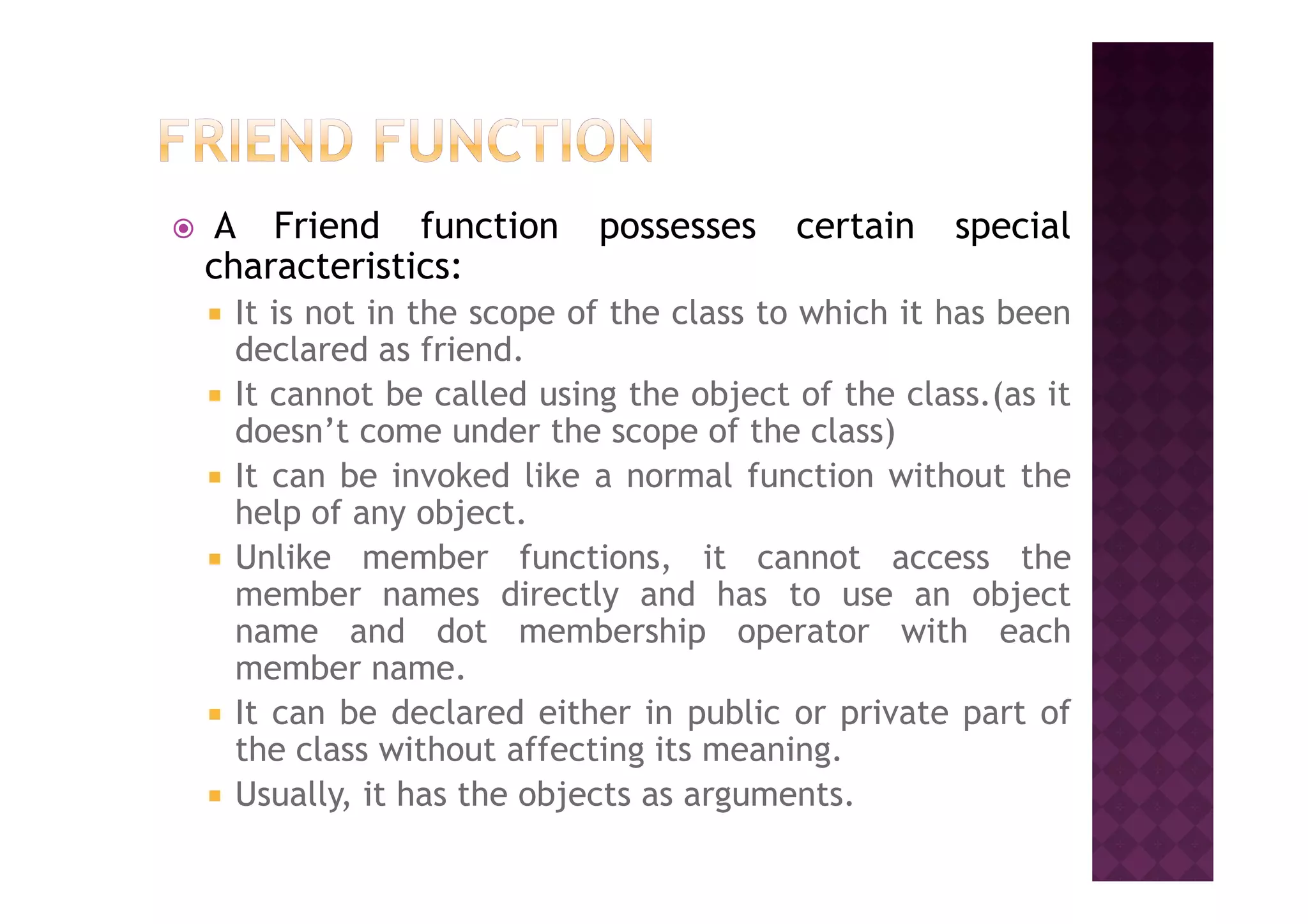 A Friend function possesses certain special
characteristics:
It is not in the scope of the class to which it has been
declared as friend.
It cannot be called using the object of the class.(as it
doesn’t come under the scope of the class)
It can be invoked like a normal function without theIt can be invoked like a normal function without the
help of any object.
Unlike member functions, it cannot access the
member names directly and has to use an object
name and dot membership operator with each
member name.
It can be declared either in public or private part of
the class without affecting its meaning.
Usually, it has the objects as arguments.
 