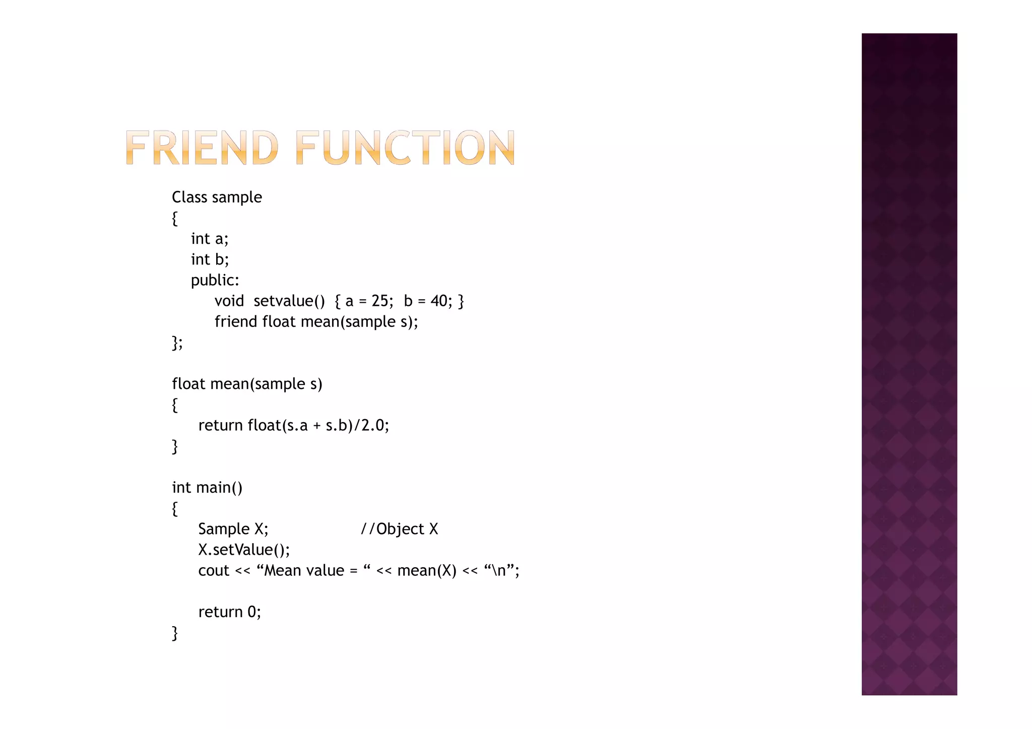 Class sample
{
int a;
int b;
public:
void setvalue() { a = 25; b = 40; }
friend float mean(sample s);
};
float mean(sample s)
{
return float(s.a + s.b)/2.0;
}
int main()
{
Sample X; //Object X
X.setValue();
cout << “Mean value = “ << mean(X) << “n”;
return 0;
}
 