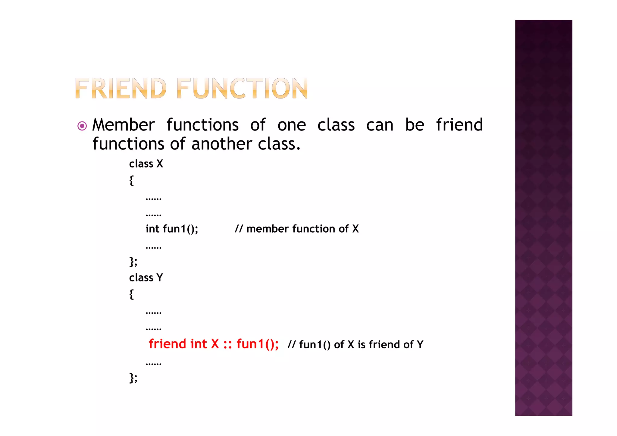 Member functions of one class can be friend
functions of another class.
class X
{
……
…………
int fun1(); // member function of X
……
};
class Y
{
……
……
friend int X :: fun1(); // fun1() of X is friend of Y
……
};
 
