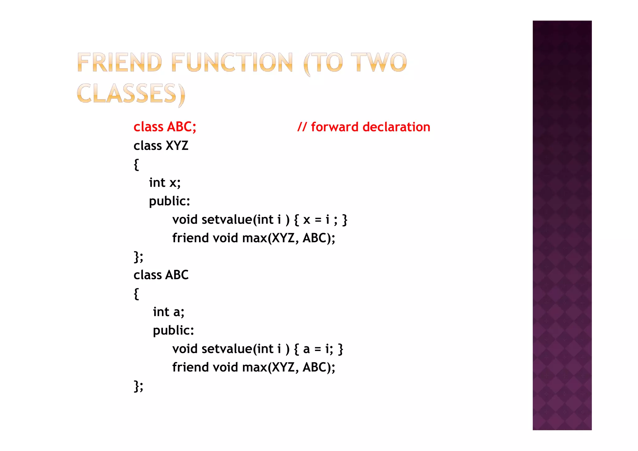 class ABC; // forward declaration
class XYZ
{
int x;
public:
void setvalue(int i ) { x = i ; }void setvalue(int i ) { x = i ; }
friend void max(XYZ, ABC);
};
class ABC
{
int a;
public:
void setvalue(int i ) { a = i; }
friend void max(XYZ, ABC);
};
 