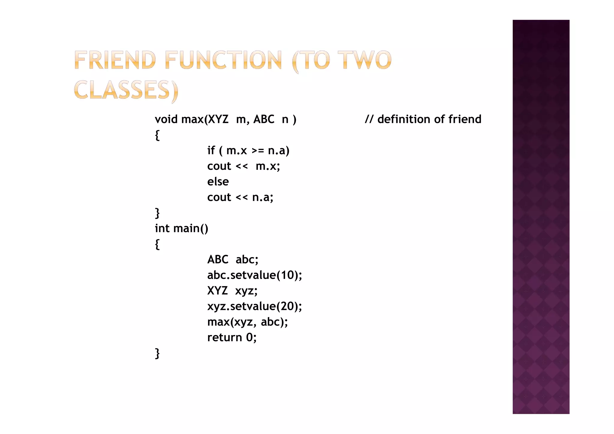 void max(XYZ m, ABC n ) // definition of friend
{
if ( m.x >= n.a)
cout << m.x;
else
cout << n.a;
}}
int main()
{
ABC abc;
abc.setvalue(10);
XYZ xyz;
xyz.setvalue(20);
max(xyz, abc);
return 0;
}
 