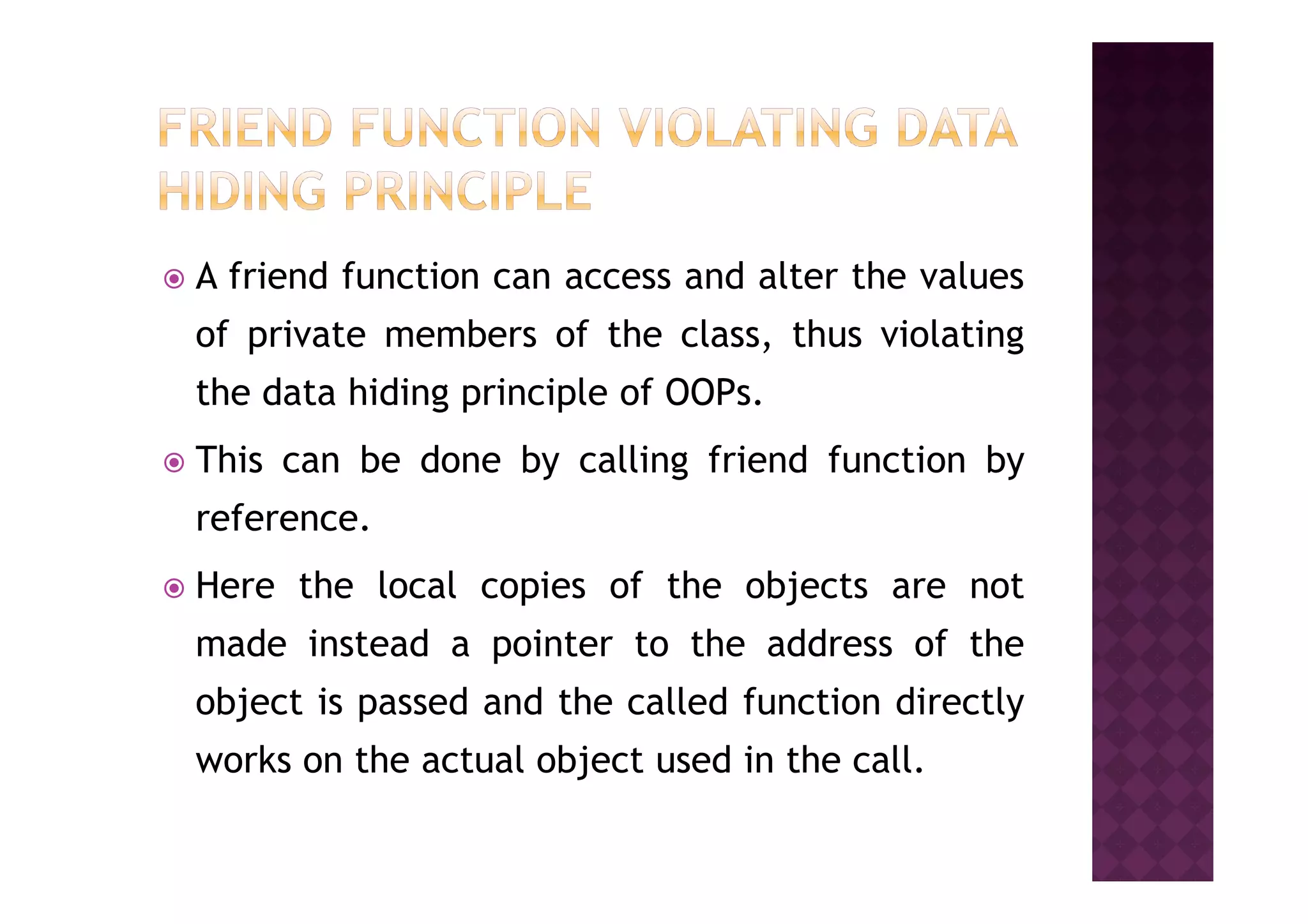 A friend function can access and alter the values
of private members of the class, thus violating
the data hiding principle of OOPs.
This can be done by calling friend function byThis can be done by calling friend function by
reference.
Here the local copies of the objects are not
made instead a pointer to the address of the
object is passed and the called function directly
works on the actual object used in the call.
 