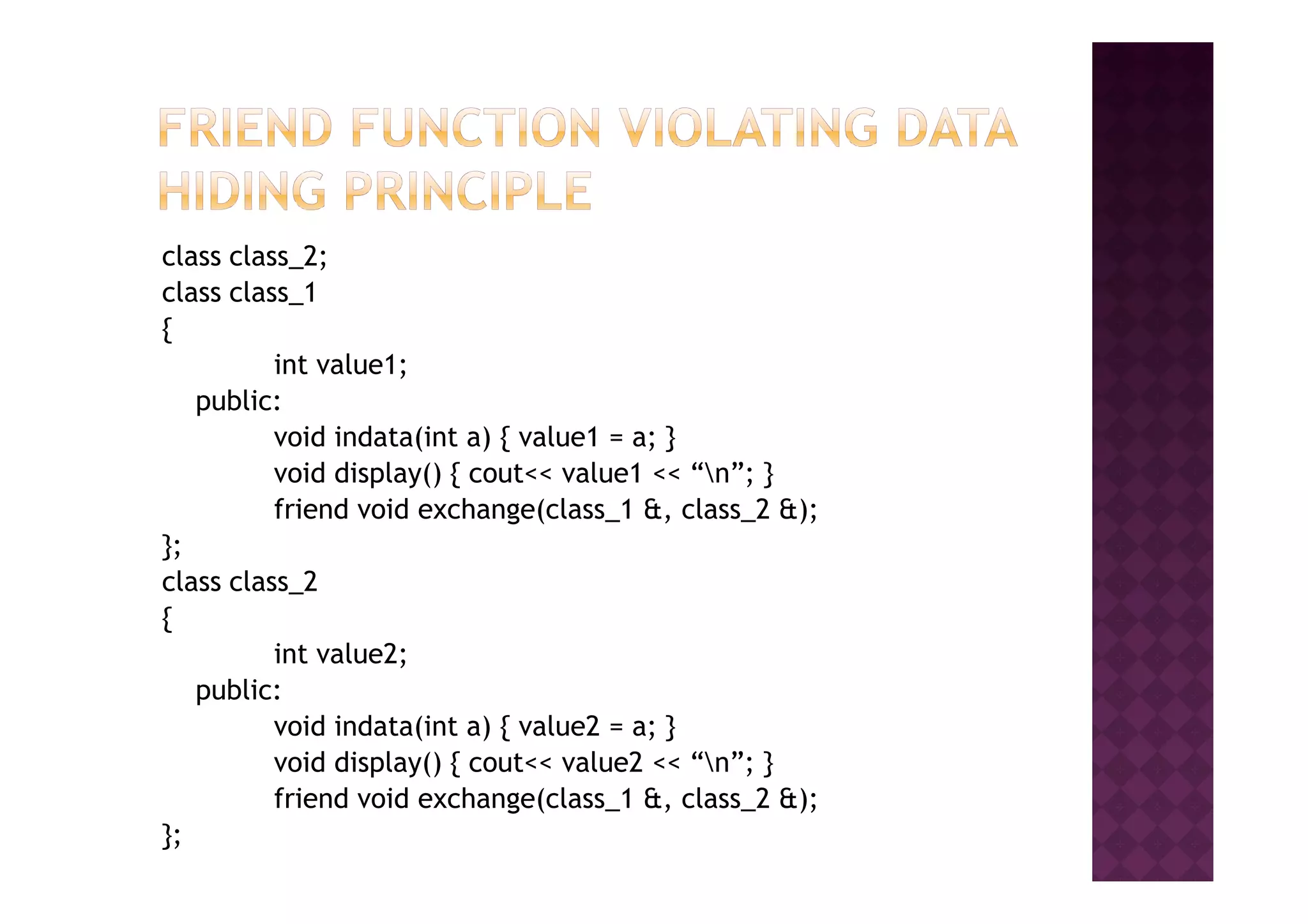 class class_2;
class class_1
{
int value1;
public:
void indata(int a) { value1 = a; }
void display() { cout<< value1 << “n”; }void display() { cout<< value1 << “n”; }
friend void exchange(class_1 &, class_2 &);
};
class class_2
{
int value2;
public:
void indata(int a) { value2 = a; }
void display() { cout<< value2 << “n”; }
friend void exchange(class_1 &, class_2 &);
};
 