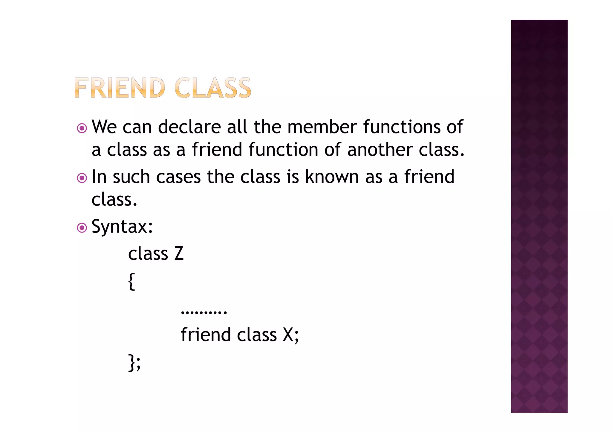 We can declare all the member functions of
a class as a friend function of another class.
In such cases the class is known as a friend
class.
Syntax:Syntax:
class Z
{
……….
friend class X;
};
 