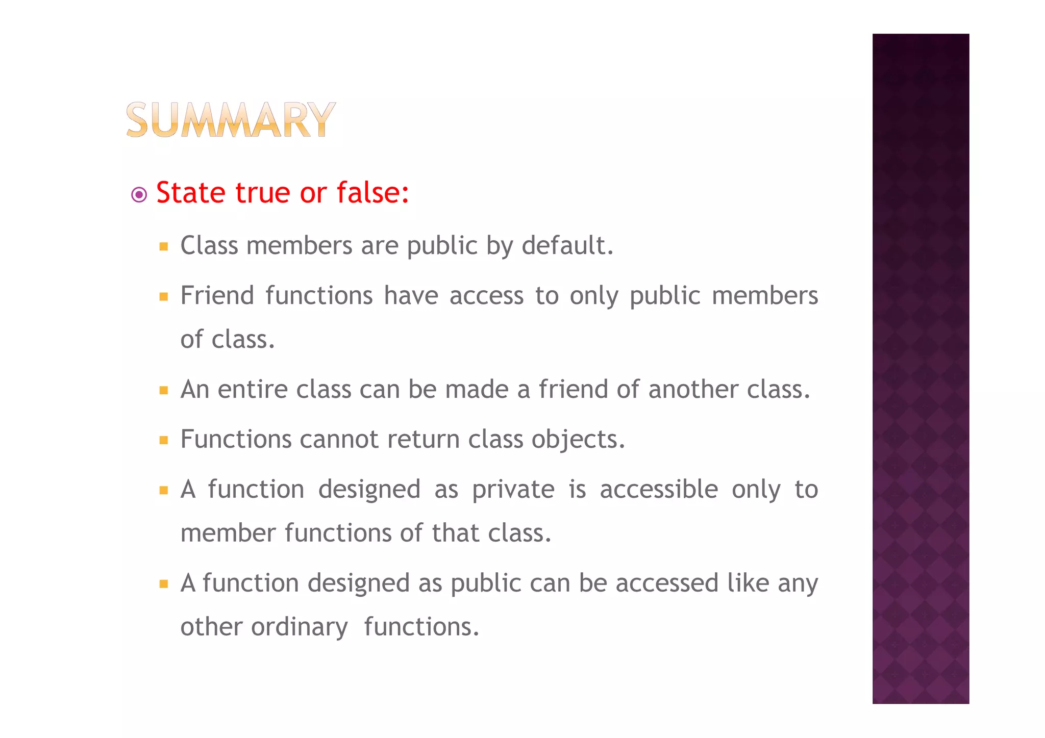 State true or false:
Class members are public by default.
Friend functions have access to only public members
of class.
An entire class can be made a friend of another class.
Functions cannot return class objects.
A function designed as private is accessible only to
member functions of that class.
A function designed as public can be accessed like any
other ordinary functions.
 