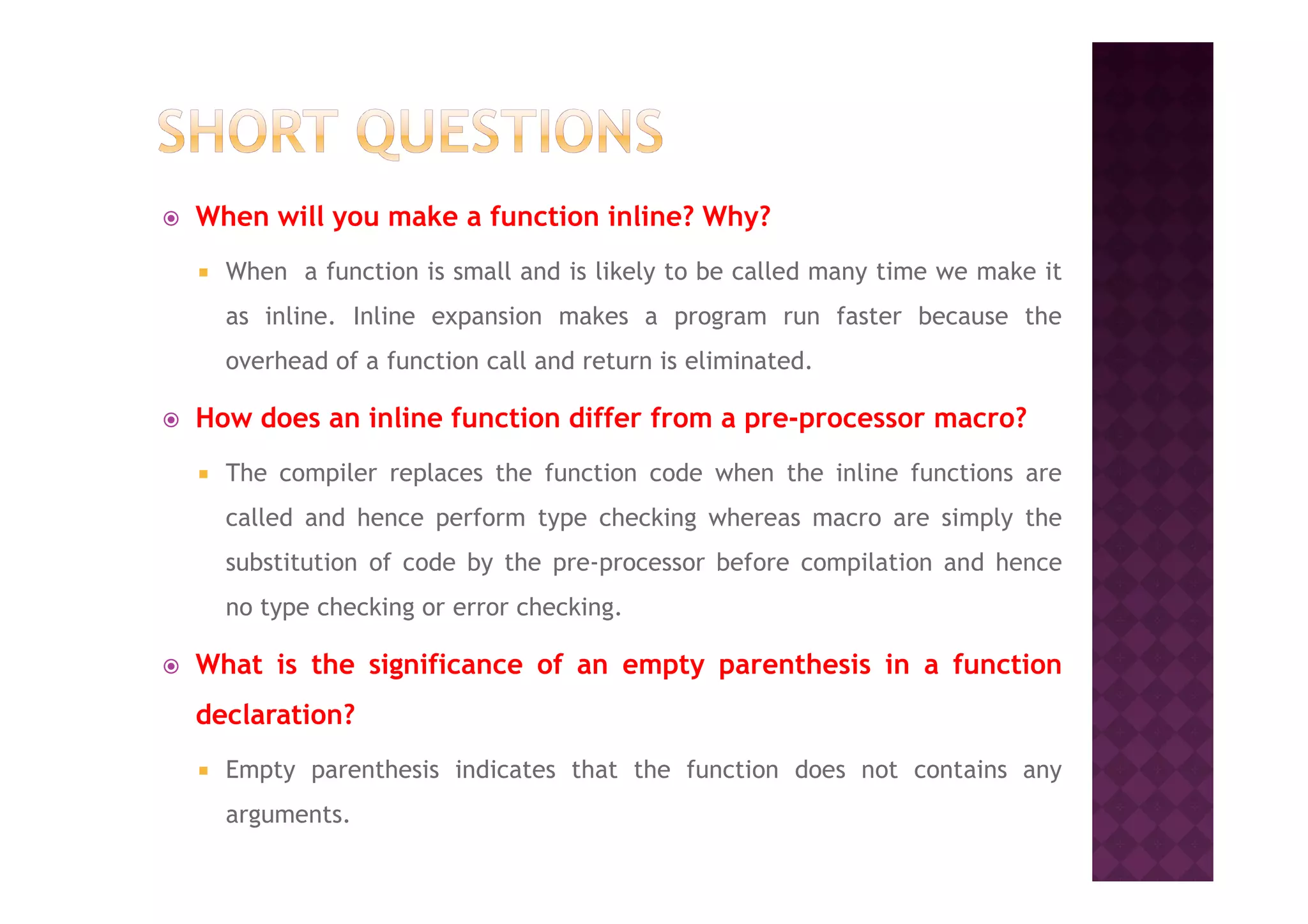 When will you make a function inline? Why?
When a function is small and is likely to be called many time we make it
as inline. Inline expansion makes a program run faster because the
overhead of a function call and return is eliminated.
How does an inline function differ from a pre-processor macro?
The compiler replaces the function code when the inline functions areThe compiler replaces the function code when the inline functions are
called and hence perform type checking whereas macro are simply the
substitution of code by the pre-processor before compilation and hence
no type checking or error checking.
What is the significance of an empty parenthesis in a function
declaration?
Empty parenthesis indicates that the function does not contains any
arguments.
 