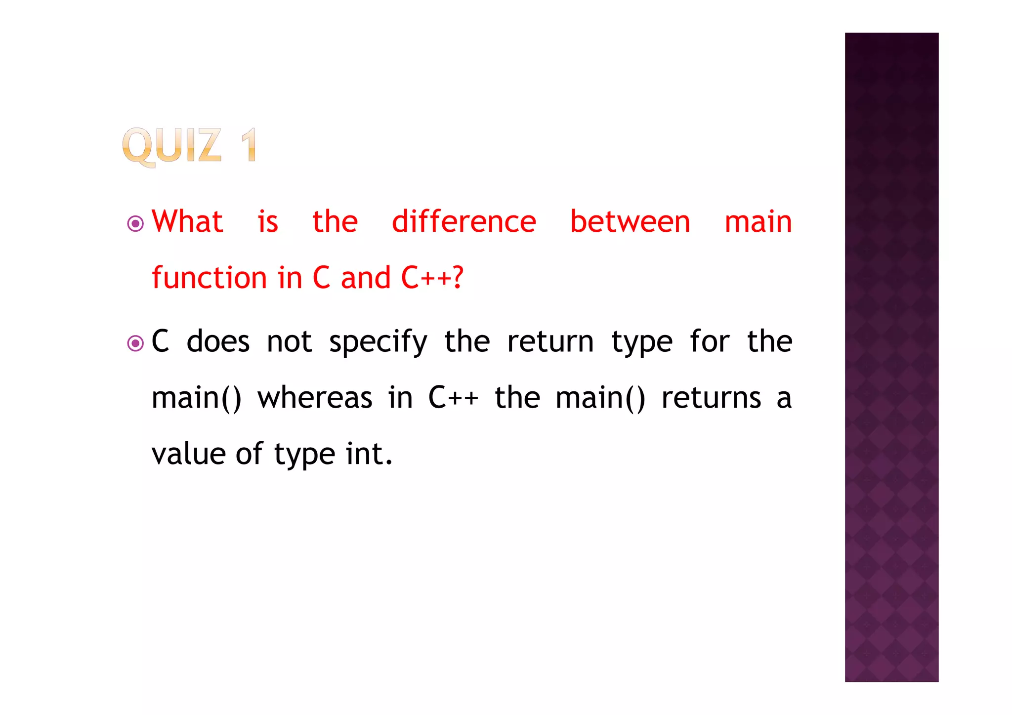 What is the difference between main
function in C and C++?
C does not specify the return type for theC does not specify the return type for the
main() whereas in C++ the main() returns a
value of type int.
 