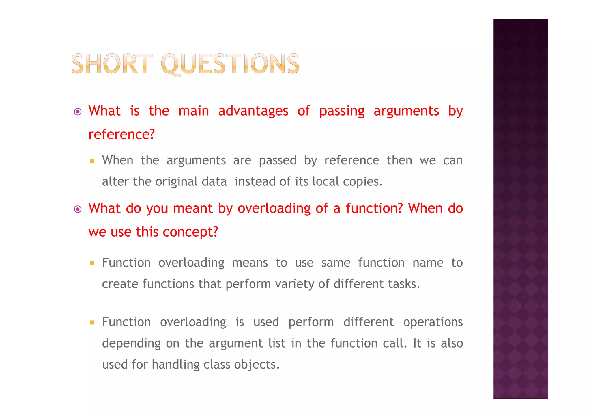 What is the main advantages of passing arguments by
reference?
When the arguments are passed by reference then we can
alter the original data instead of its local copies.
What do you meant by overloading of a function? When doWhat do you meant by overloading of a function? When do
we use this concept?
Function overloading means to use same function name to
create functions that perform variety of different tasks.
Function overloading is used perform different operations
depending on the argument list in the function call. It is also
used for handling class objects.
 