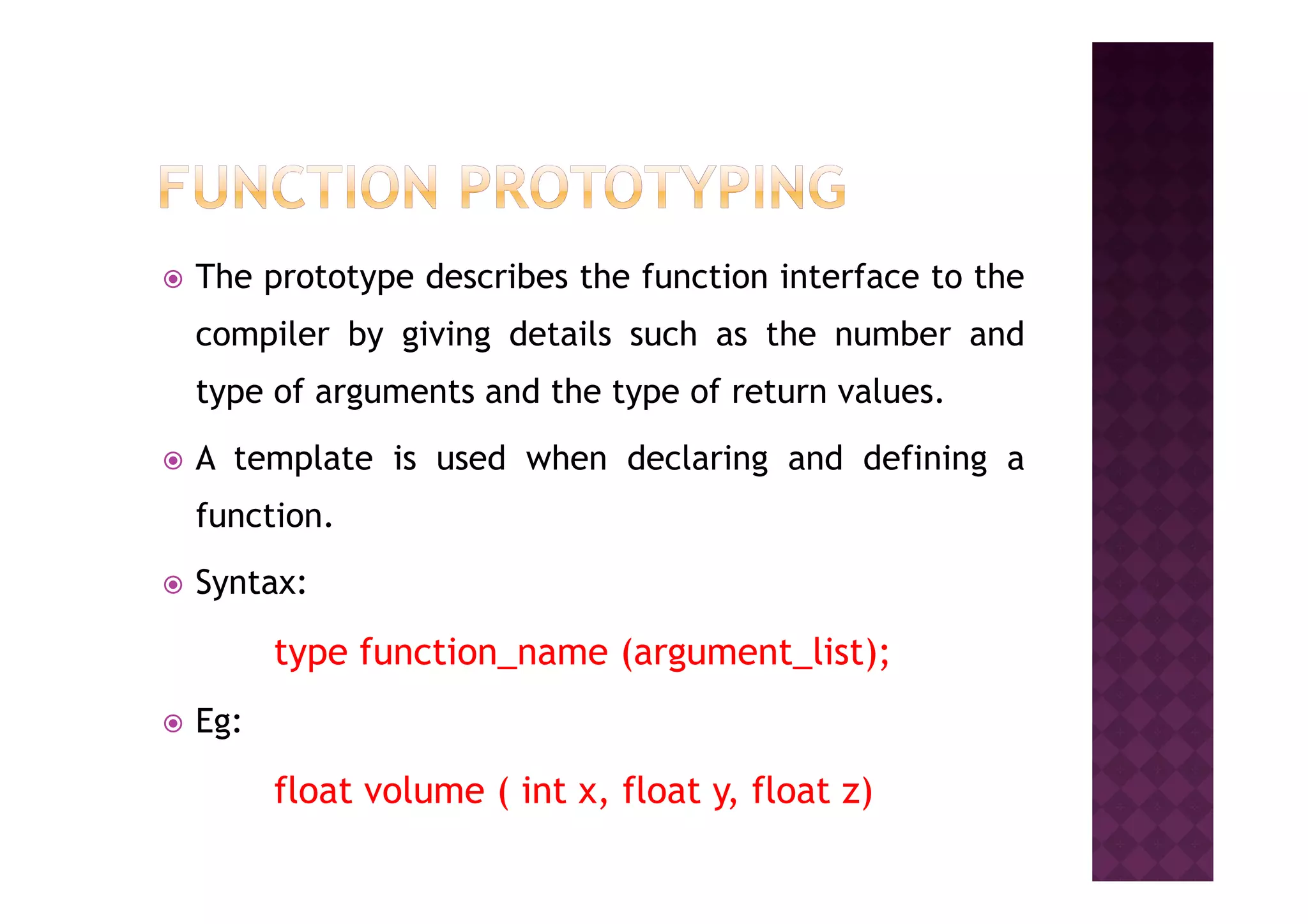 The prototype describes the function interface to the
compiler by giving details such as the number and
type of arguments and the type of return values.
A template is used when declaring and defining aA template is used when declaring and defining a
function.
Syntax:
type function_name (argument_list);
Eg:
float volume ( int x, float y, float z)
 
