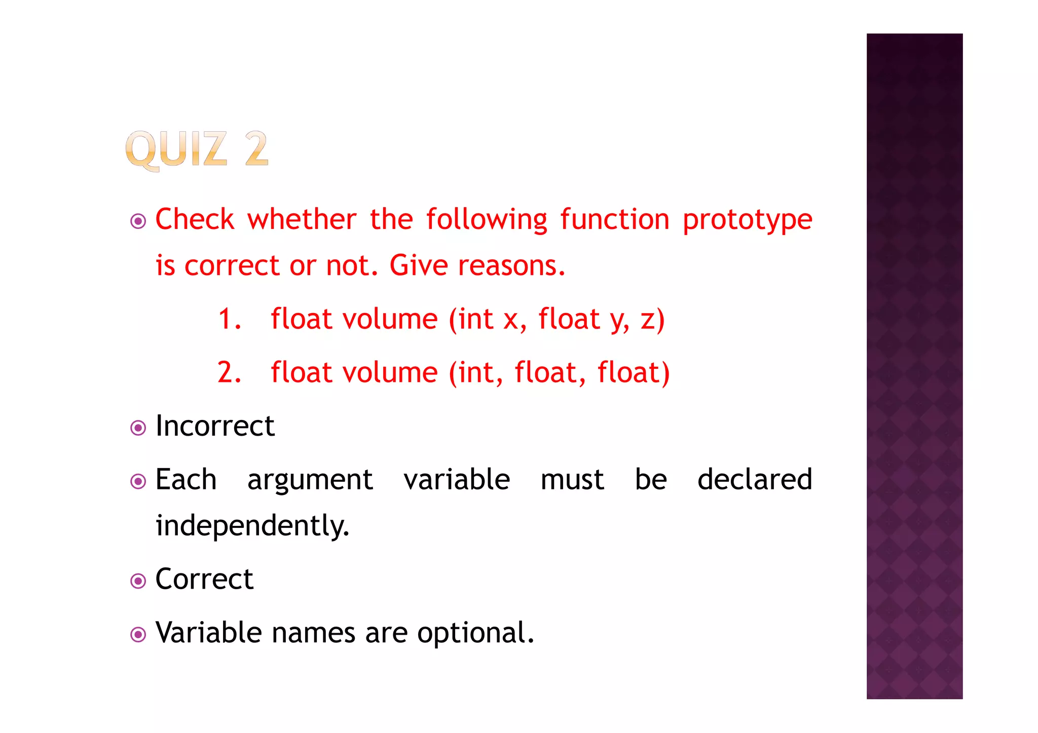 Check whether the following function prototype
is correct or not. Give reasons.
1. float volume (int x, float y, z)
2. float volume (int, float, float)2. float volume (int, float, float)
Incorrect
Each argument variable must be declared
independently.
Correct
Variable names are optional.
 