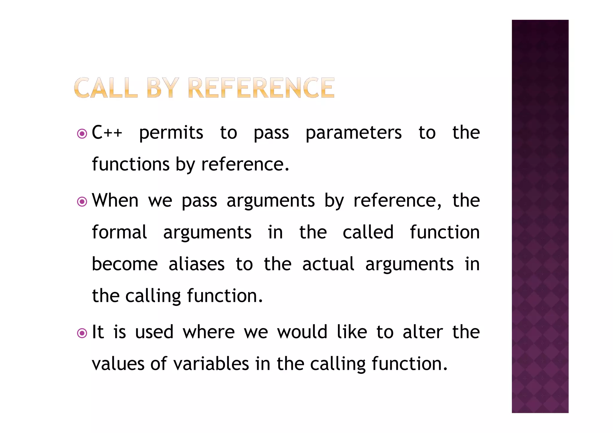 C++ permits to pass parameters to the
functions by reference.
When we pass arguments by reference, the
formal arguments in the called function
become aliases to the actual arguments in
the calling function.
It is used where we would like to alter the
values of variables in the calling function.
 