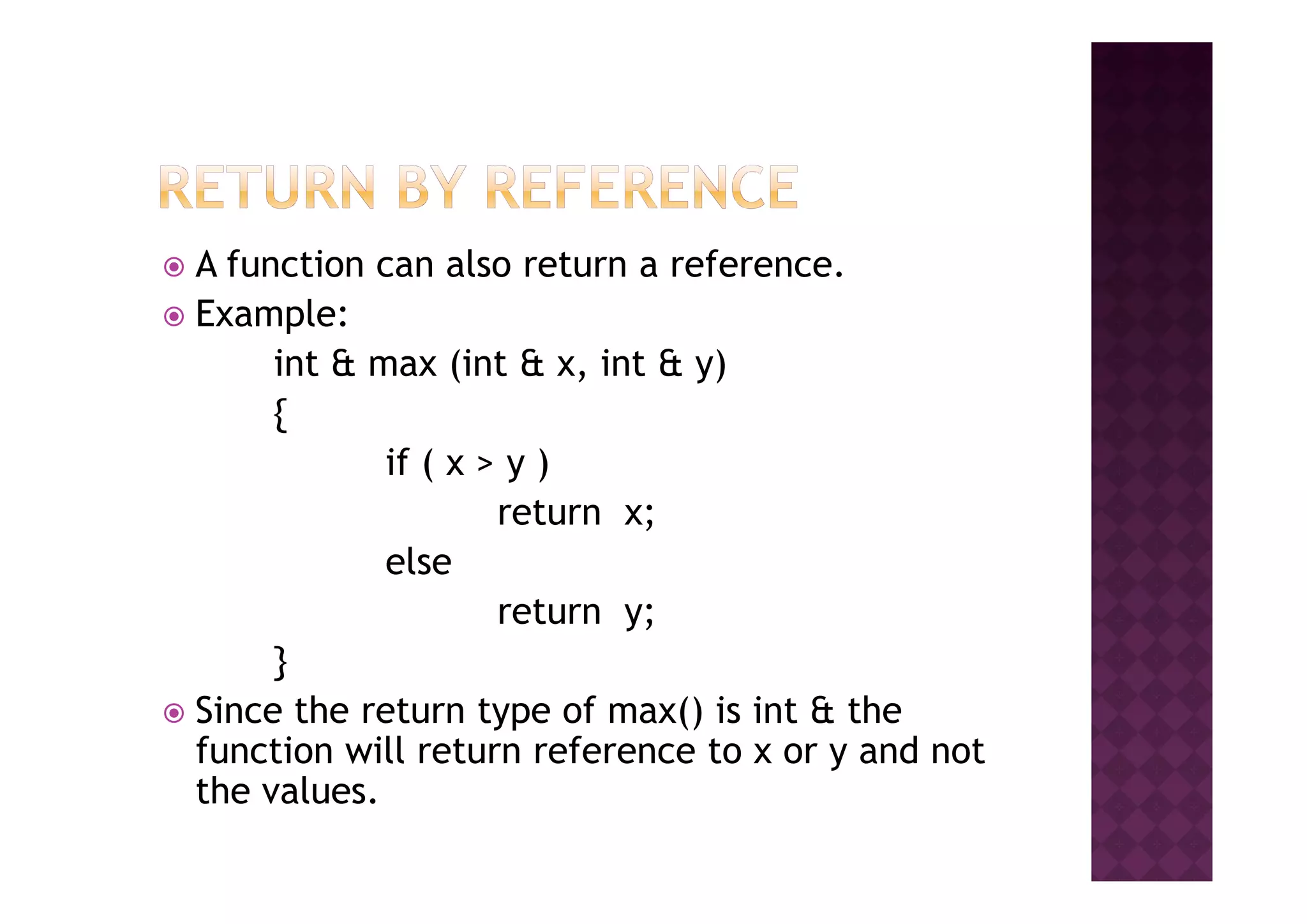 A function can also return a reference.
Example:
int & max (int & x, int & y)
{
if ( x > y )if ( x > y )
return x;
else
return y;
}
Since the return type of max() is int & the
function will return reference to x or y and not
the values.
 