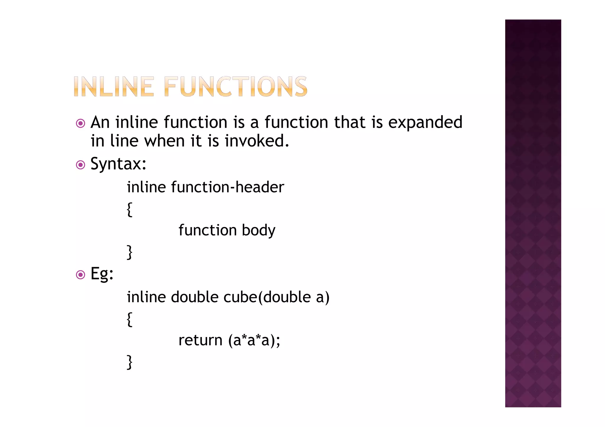 An inline function is a function that is expanded
in line when it is invoked.
Syntax:
inline function-header
{{
function body
}
Eg:
inline double cube(double a)
{
return (a*a*a);
}
 
