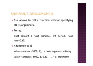 C++ allows to call a function without specifying
all its arguments.
For eg:
float amount ( float principal, int period, float
rate=0.15)
A function call:
value = amount (5000, 7); // one argument missing
value = amount ( 5000, 5, 0.12) // all arguments
 
