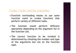 Function overloading means to use same
function name to create functions that
perform variety of different tasks.
The function would perform differentThe function would perform different
operations depending on the argument list in
the function call.
The correct function to be invoked is
determined by checking the number and type
of the arguments but not on the function
type.
 