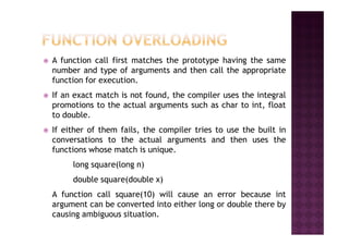 A function call first matches the prototype having the same
number and type of arguments and then call the appropriate
function for execution.
If an exact match is not found, the compiler uses the integral
promotions to the actual arguments such as char to int, float
to double.
If either of them fails, the compiler tries to use the built in
conversations to the actual arguments and then uses the
functions whose match is unique.
long square(long n)
double square(double x)
A function call square(10) will cause an error because int
argument can be converted into either long or double there by
causing ambiguous situation.
 