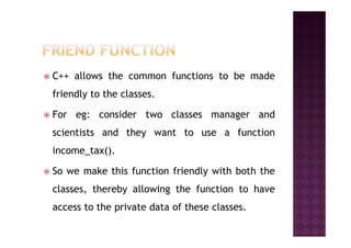 C++ allows the common functions to be made
friendly to the classes.
For eg: consider two classes manager and
scientists and they want to use a function
income_tax().
So we make this function friendly with both the
classes, thereby allowing the function to have
access to the private data of these classes.
 