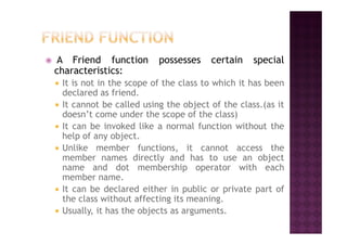 A Friend function possesses certain special
characteristics:
It is not in the scope of the class to which it has been
declared as friend.
It cannot be called using the object of the class.(as it
doesn’t come under the scope of the class)
It can be invoked like a normal function without theIt can be invoked like a normal function without the
help of any object.
Unlike member functions, it cannot access the
member names directly and has to use an object
name and dot membership operator with each
member name.
It can be declared either in public or private part of
the class without affecting its meaning.
Usually, it has the objects as arguments.
 