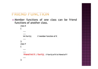 Member functions of one class can be friend
functions of another class.
class X
{
……
…………
int fun1(); // member function of X
……
};
class Y
{
……
……
friend int X :: fun1(); // fun1() of X is friend of Y
……
};
 