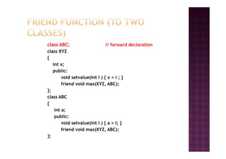 class ABC; // forward declaration
class XYZ
{
int x;
public:
void setvalue(int i ) { x = i ; }void setvalue(int i ) { x = i ; }
friend void max(XYZ, ABC);
};
class ABC
{
int a;
public:
void setvalue(int i ) { a = i; }
friend void max(XYZ, ABC);
};
 