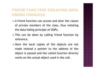 A friend function can access and alter the values
of private members of the class, thus violating
the data hiding principle of OOPs.
This can be done by calling friend function byThis can be done by calling friend function by
reference.
Here the local copies of the objects are not
made instead a pointer to the address of the
object is passed and the called function directly
works on the actual object used in the call.
 