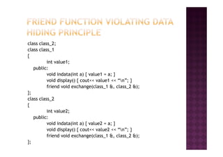 class class_2;
class class_1
{
int value1;
public:
void indata(int a) { value1 = a; }
void display() { cout<< value1 << “n”; }void display() { cout<< value1 << “n”; }
friend void exchange(class_1 &, class_2 &);
};
class class_2
{
int value2;
public:
void indata(int a) { value2 = a; }
void display() { cout<< value2 << “n”; }
friend void exchange(class_1 &, class_2 &);
};
 