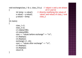 void exchange(class_1 & x, class_2 & y) // object x and y are aliases
{ of C1 and C2
int temp = x.value1; // directly modifying the values of
x.value1 = y.value2; value1 and value2 of class_1 and
y.value2 = temp; class_2
}
int main()
{
class_1 c1;
class_2 c2;
c1.indata(100);c1.indata(100);
c2.indata(200);
cout << “values before exchange” << “n”;
c1.display();
c2.dispaly();
exchange( c1, c2);
cout << “values after exchange” << “n”;
c1.display();
c2.dispaly();
return 0;
}
 
