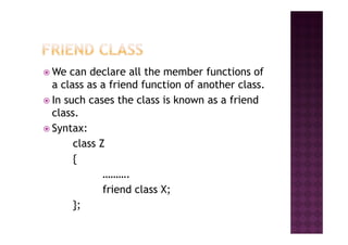 We can declare all the member functions of
a class as a friend function of another class.
In such cases the class is known as a friend
class.
Syntax:Syntax:
class Z
{
……….
friend class X;
};
 