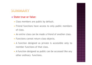 State true or false:
Class members are public by default.
Friend functions have access to only public members
of class.
An entire class can be made a friend of another class.
Functions cannot return class objects.
A function designed as private is accessible only to
member functions of that class.
A function designed as public can be accessed like any
other ordinary functions.
 