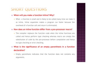 When will you make a function inline? Why?
When a function is small and is likely to be called many time we make it
as inline. Inline expansion makes a program run faster because the
overhead of a function call and return is eliminated.
How does an inline function differ from a pre-processor macro?
The compiler replaces the function code when the inline functions areThe compiler replaces the function code when the inline functions are
called and hence perform type checking whereas macro are simply the
substitution of code by the pre-processor before compilation and hence
no type checking or error checking.
What is the significance of an empty parenthesis in a function
declaration?
Empty parenthesis indicates that the function does not contains any
arguments.
 