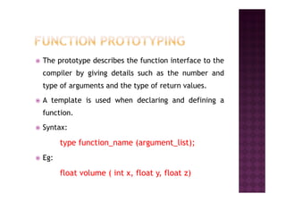 The prototype describes the function interface to the
compiler by giving details such as the number and
type of arguments and the type of return values.
A template is used when declaring and defining aA template is used when declaring and defining a
function.
Syntax:
type function_name (argument_list);
Eg:
float volume ( int x, float y, float z)
 